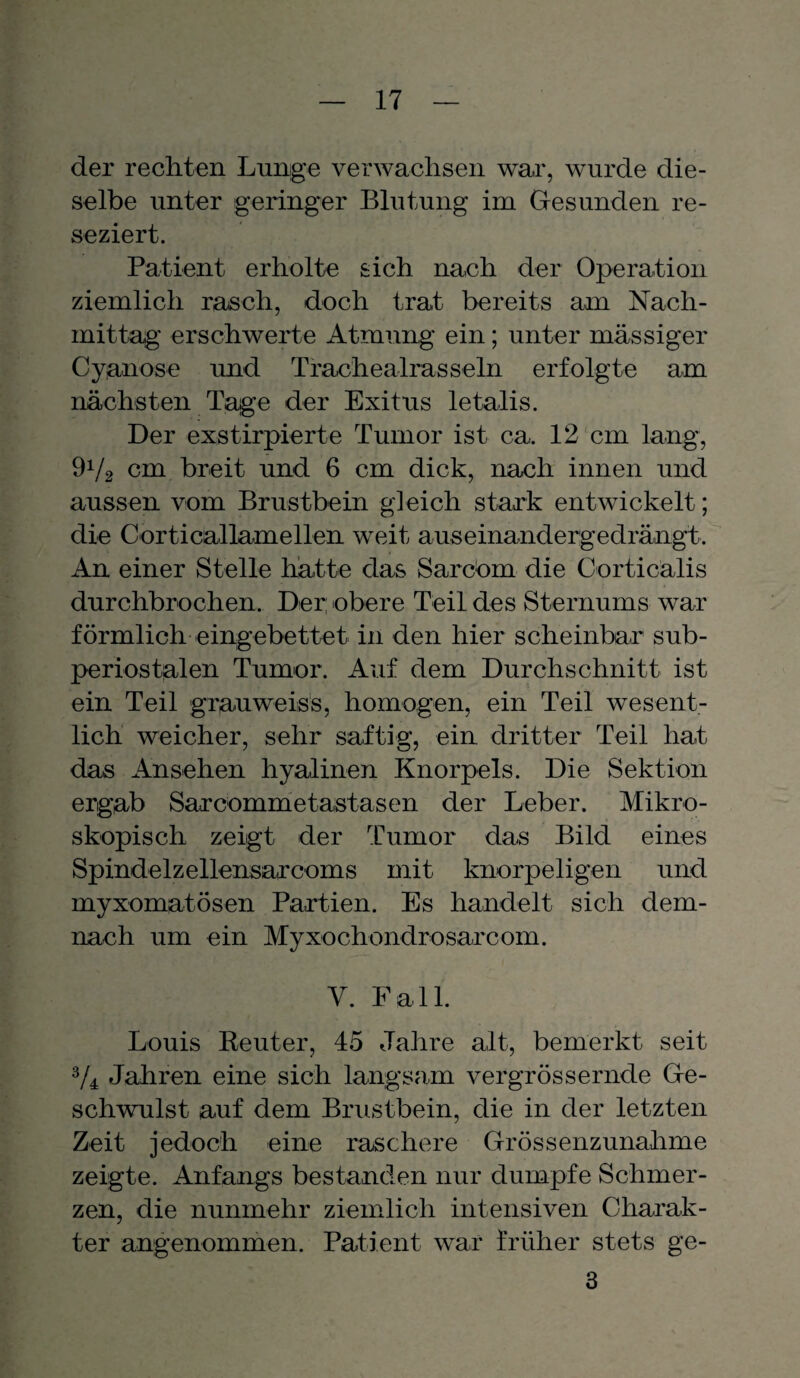 der rechten Lunge verwachsen war, wurde die¬ selbe unter geringer Blutung im Gesunden re¬ seziert. Patient erholte sich nach der Operation ziemlich rasch, doch trat bereits am Nach¬ mittag erschwerte Atmung ein; unter massiger Cyanose und Trachealrasseln erfolgte am nächsten Tage der Exitus letalis. Der exstirpierte Tumor ist ca. 12 cm lang, 9V2 cm breit und 6 cm dick, nach innen und aussen vom Brustbein gleich stark entwickelt; die Corticallamellen weit auseinandergedrängt. An einer Stelle hatte das Sareom die Corticälis durchbrochen. Der: obere Teil des Sternums war förmlich eingebettet in den hier scheinbar sub- periostalen Tumor. Auf dem Durchschnitt ist ein Teil grauweiss, homogen, ein Teil wesent¬ lich weicher, sehr saftig, ein dritter Teil hat das Ansehen hyalinen Knorpels. Die Sektion ergab Sarcommetastasen der Leber. Mikro¬ skopisch zeigt der Tumor das Bild eines Spindelzellensarcoms mit knorpeligen und myxomatösen Partien. Es handelt sich dem¬ nach um ein Myxochondrosarcom. Y. Fall. Louis Reuter, 45 Jahre alt, bemerkt seit 3/4 Jahren eine sich langsam vergrössernde Ge¬ schwulst auf dem Brustbein, die in der letzten Zeit jedoch eine raschere Grössenzunahme zeigte. Anfangs bestanden nur dumpfe Schmer¬ zen, die nunmehr ziemlich intensiven Charak¬ ter angenommen. Patient war früher stets ge- 3