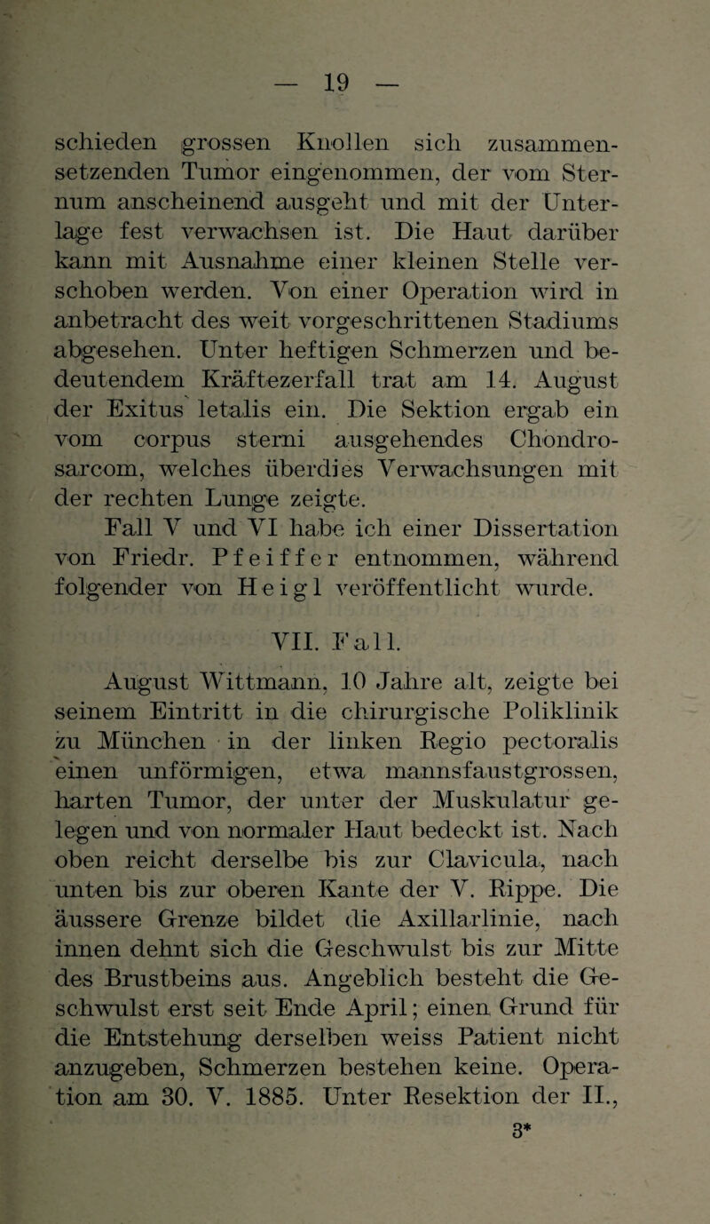 schieden grossen Knollen sich zusainmen- setzenden Tumor eingenommen, der vom Ster¬ num anscheinend ausgeht und mit der Unter¬ lage fest verwachsen ist. Die Haut darüber kann mit Ausnahme einer kleinen Stelle ver¬ schoben werden. Von einer Operation wird in anbetracht des weit vorgeschrittenen Stadiums abgesehen. Unter heftigen Schmerzen und be¬ deutendem Kräftezerfall trat am 14. August der Exitus letalis ein. Die Sektion ergab ein vom corpus sterni ausgehendes Chondro- sarcom, welches überdies Verwachsungen mit der rechten Lunge zeigte. Fall V und VI habe ich einer Dissertation von Friedr. Pfeiffer entnommen, während folgender von Heigl veröffentlicht wurde. VII. Fall. August Wittmann, 10 Jahre alt, zeigte bei seinem Eintritt in die chirurgische Poliklinik zu München in der linken Regio pectoralis einen unförmigen, etwa mannsfaustgrossen, harten Tumor, der unter der Muskulatur ge¬ legen und von normaler Haut bedeckt ist. Nach oben reicht derselbe bis zur Clavicula, nach unten bis zur oberen Kante der V. Rippe. Die äussere Grenze bildet die Axillarlinie, nach innen dehnt sich die Geschwulst bis zur Mitte des Brustbeins aus. Angeblich besteht die Ge¬ schwulst erst seit Ende April; einen Grund für die Entstehung derselben weiss Patient nicht anzugeben, Schmerzen bestehen keine. Opera¬ tion am 30. V. 1885. Unter Resektion der II., 3*