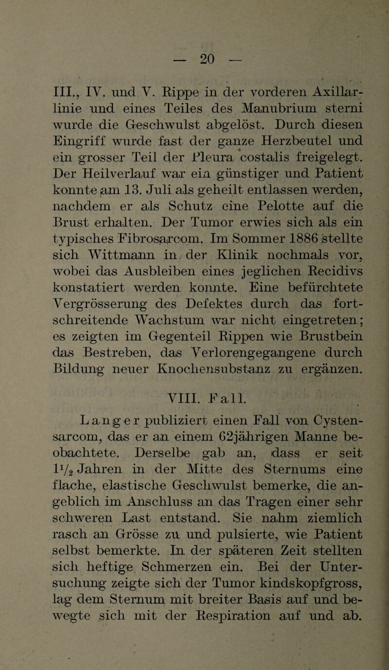 III., IV. und V. Rippe in der vorderen Axillar¬ linie und eines Teiles des Manubrium sterni wurde die Geschwulst abgelöst. Durch diesen Eingriff wurde fast der ganze Herzbeutel und ein grosser Teil der Pleura costalis freigelegt. Der Heilverlauf war ein günstiger und Patient konnte jam 13. Juli als geheilt entlassen werden, nachdem er als Schutz eine Pelotte auf die Brust erhalten. Der Tumor erwies sich als ein typisches Fibrosiarcom. Im Sommer 1886 stellte sich Wittmann in. der Klinik nochmals vor, wobei das Ausbleiben eines jeglichen Recidivs konstatiert werden konnte. Eine befürchtete Vergrösserung des Defektes durch das fort¬ schreitende Wachstum war nicht eingetreten; es zeigten im Gegenteil Rippen wie Brustbein das Bestreben, das Verlorengegangene durch Bildung neuer Knochensubstanz zu ergänzen. VIII. Pall. Langer publiziert einen Fall von Cysten- sarcom, das er an einem 62jährigen Manne be¬ obachtete. Derselbe gab an, dass er seit IV2 Jahren in der Mitte des Sternums eine flache, elastische Geschwulst bemerke, die an¬ geblich im Anschluss an das Tragen einer sehr schweren Last entstand. Sie nahm ziemlich . 1 . . * } l % T j rasch an Grösse zu und pulsierte, wie Patient selbst bemerkte. In der späteren Zeit stellten sich heftige Schmerzen ein. Bei der Unter¬ suchung zeigte sich der Tumor kindskopfgross, lag dem Sternum mit breiter Basis auf und be¬ wegte sich mit der Respiration auf und ab.