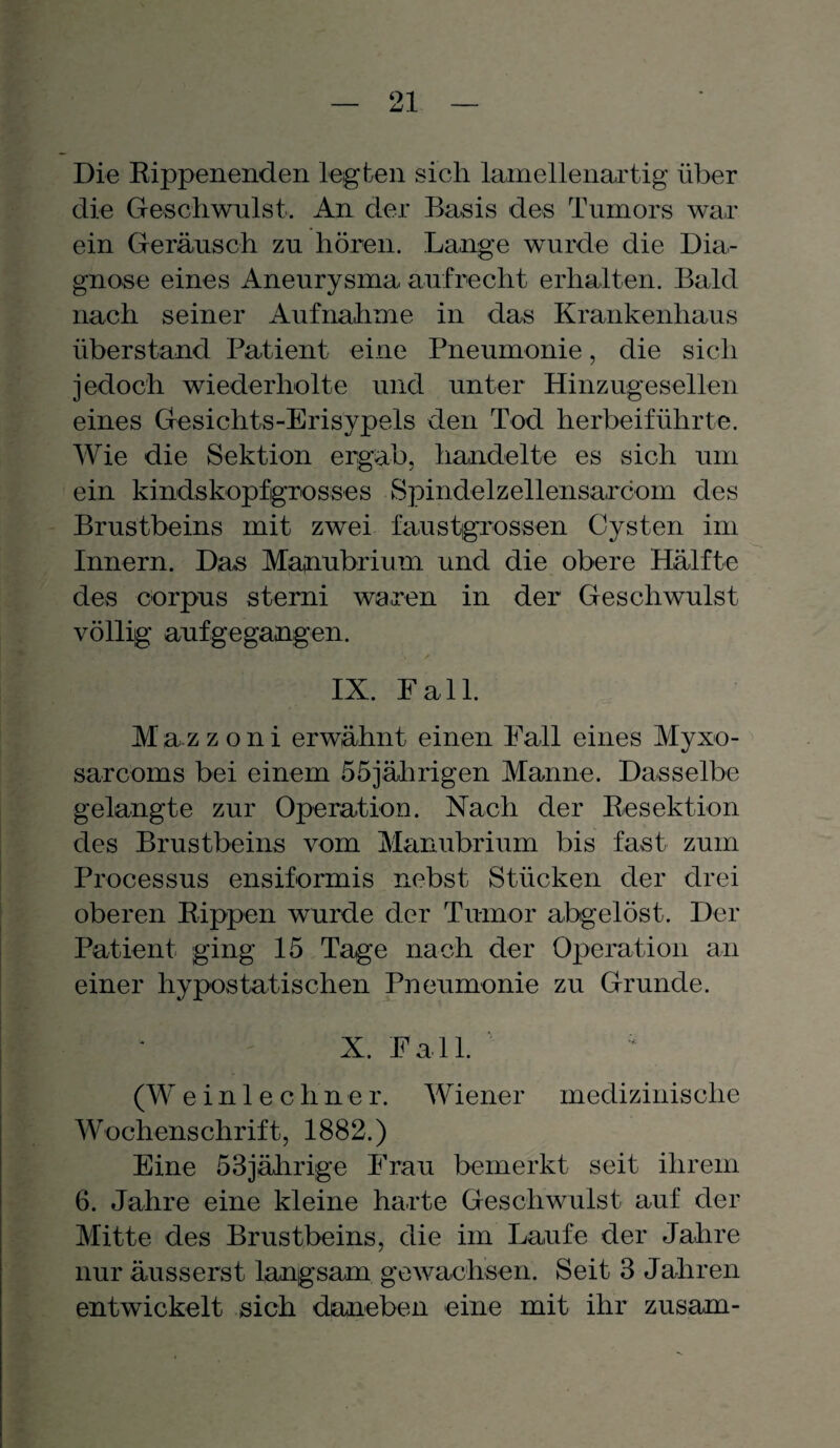 Die Rippenenden legten sich lamellenartig über die Geschwulst. An der Basis des Tumors war ein Geräusch zu hören. Lange wurde die Dia¬ gnose eines Aneurysma aufrecht erhalten. Bald nach seiner Aufnahme in das Krankenhaus überstand Patient eine Pneumonie, die sich jedoch wiederholte und unter Hinzugesellen eines Gesichts-Erisypels den Tod herbeiführte. Wie die Sektion ergab, handelte es sich um ein kindskopfgrosses Spindelzellensarcom des Brustbeins mit zwei faustgrossen Cysten im Innern. Das Mafnubrium und die obere Hälfte des corpus sterni waren in der Geschwulst völlig aufgegangen. IX. Fall. M az z o n i erwähnt einen Fall eines Myxo- sarcoms bei einem 55jährigen Manne. Dasselbe gelangte zur Operation. Nach der Resektion des Brustbeins vom Manubrium bis fast zum Processus ensiformis nebst Stücken der drei oberen Rippen wurde der Tumor abgelöst. Der Patient ging 15 Tage nach der Operation an einer hypostatischen Pneumonie zu Grunde. X. Fall. (W einlechner. Wiener medizinische Wochenschrift, 1882.) Eine 53jährige Frau bemerkt seit ihrem 6. Jahre eine kleine harte Geschwulst auf der Mitte des Brustbeins, die im Laufe der Jahre nur äusserst langsam gewachsen. Seit 3 Jahren entwickelt sich daneben eine mit ihr zusam-