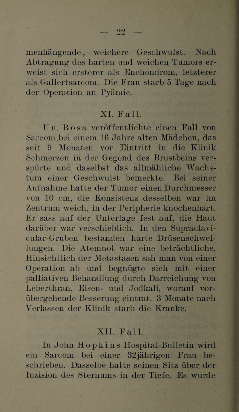 o o menliängende, weichere Geschwulst. Nach Abtragung des harten und weichen Tumors er¬ weist sich ersterer als Enchondrom, letzterer als Gallertsarcom. Die Frau starb 5 Tage nach der Operation an Pyämie. XI. Fall. Un. Rosa veröffentlichte einen Fall von Sarcom .bei einem 16 Jahre alten Mädchen, das seit; 9 Monaten vor Eintritt in die Klinik Schmerzen iir der Gegend des Brustbeins ver¬ spürte und daselbst das allmähliche Wachs¬ tum einer Geschwulst bemerkte. Bei seiner Aufnahme hatte der Tumor einen Durchmesser von 10 cm, die Konsistenz desselben war im Zentrum weich, in der Peripherie knochenhart. Er sass auf der Unterlage fest auf, die Haut darüber war verschieblich. In den Supraclavi- cular-Gruben bestanden harte Drüsenschwel¬ lungen. Die Atemnot war eine beträchtliche. Hinsichtlich der Metastasen sah man von einer Operation ab und begnügte sich mit einer palliativen Behandlung durch Darreichung von Leberthran, Eisen- und Jodkali, worauf vor¬ übergehende Besserung eintrat. 3 Monate nach Verlassen der Klinik starb die Kranke. XII. Fall. In John Hopkins Hospital-Bulletin wird ein Sarcom bei einer 32jährigen Frau be¬ schrieben. Dasselbe hatte seinen Sitz über der Inzision des Sternums in der Tiefe. Es wurde