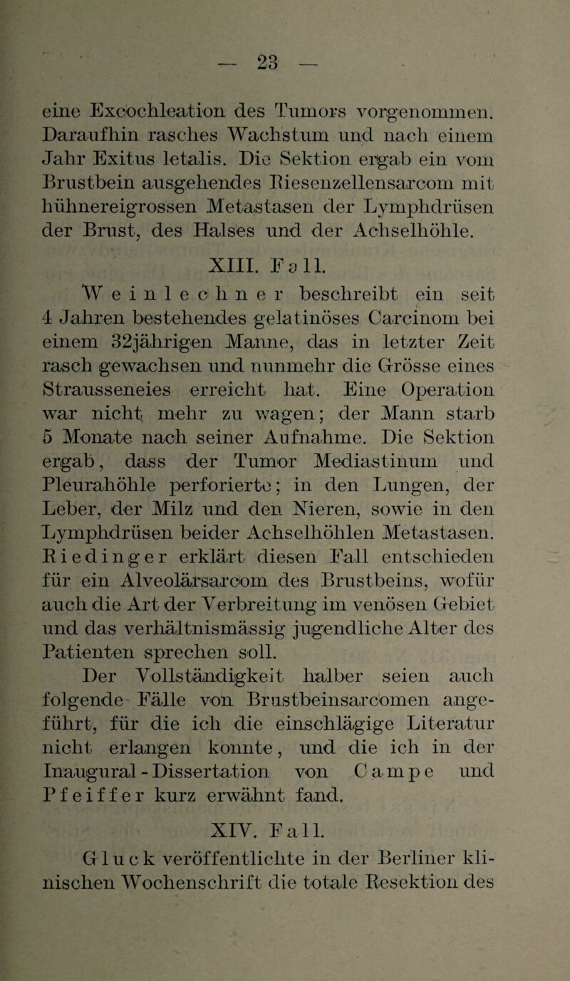 eine Exbochleation des Tumors vorgenommen. Daraufhin rasches Wachstum und nach einem Jahr Exitus letalis. Die Sektion ergab ein vom Brustbein ausgehendes Riesenzellensarcom mit hühnereigrossen Metastasen der Lymphdrüsen der Brust, des Halses und der Achselhöhle. XIII. Fall. W e inlech'ner beschreibt ein seit < 4 Jahren bestehendes gelatinöses Carcinom bei einem 32jährigen Manne, das in letzter Zeit rasch gewachsen und nunmehr die Grösse eines Strausseneies erreicht hat. Eine Operation war nicht, mehr zu wagen; der Mann starb 5 Monate nach seiner Aufnahme. Die Sektion ergab, dass der Tumor Mediastinum und Pleurahöhle perforierte; in den Lungen, der Leber, der Milz und den Nieren, sowie in den Lymphdrüsen beider Achselhöhlen Metastasen. Rieding er erklärt diesen Fall entschieden für ein Alveolürsarcom des Brustbeins, wofür auch die Art der Verbreitung im venösen Gebiet und das verhältnismässig jugendliche Alter des Patienten sprechen soll. Der Vollständigkeit halber seien auch folgende Fälle von Br ustbeinsar dornen ange¬ führt, für die ich die einschlägige Literatur nicht erlangen konnte, und die ich in der Inaugural - Dissertation von Campe und Pfeiffer kurz erwähnt fand. XIV. Fall. Gluck veröffentlichte in der Berliner kli¬ nischen Wochenschrift die totale Resektion des