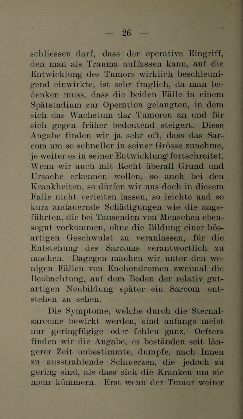 schliessen darf, dass der operative Eingriff, den man als Trauma, auffassen kann, auf die Entwicklung des Tumors wirklich beschleuni¬ gend einwirkte, ist sehr fraglich, da, man be¬ denken muss, dass die beiden Fälle in einem Spätstadium zur Operation gelangten, in dem sich das Wachstum der Tumoren an und für sich gegen früher bedeutend steigert. Diese Angabe finden wir ja sehr oft, dass das Sar- com um so schneller in seiner Grösse zunehme, je weiter es in seiner Entwicklung1 fortschreitet. Wenn wir auch mit Kocht überall Grund und Ursache erkennen wollen, so auch bei den Krankheiten, so dürfen wir uns doch in diesem Falle nicht verleiten lassen, so leichte und so kurz andauernde Schädigungen wie die ange¬ führten, die bei Tausenden von Menschen eben¬ sogut Vorkommen, ohne die Bildung einer bös¬ artigen Geschwulst zu veranlassen, für die Entstehung des Sarcoms verantwortlich zu machen. Dagegen machen wir unter den we¬ nigen Fällen von Enchondromen zweimal die Beobachtung, auf dem Boden der relativ gut¬ artigen Neubildung später ein Sarcom ent¬ stehen zu sehen. Die Symptome, welche durch die Sternal- sarcome bewirkt werden, sind anfangs meist nur geringfügige oder fehlen ganz. Oefters finden wir die Angabe, es beständen seit- län¬ gerer Zeit unbestimmte, dumpfe, nach Innen zu ausstrahlende Schmerzen, die jedoch zu gering sind, als dass sich die Kranken um sie mehr kümmern. Erst wenn der Tumor weiter