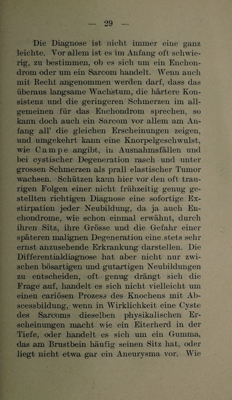 Die Diagnose ist nicht immer eine ganz leichte. Vor allem ist es im Anfang oft schwie¬ rig, zn bestimmen, ob es sich um ein Enchon- drom oder um ein Sarcom handelt. Wenn auch mit Recht angenommen werden darf, dass das überaus langsame Wachstum, die härtere Kon¬ sistenz und die geringeren Schmerzen im all¬ gemeinen für das Enchondrom sprechen, so kann doch auch ein Sarcom vor allem am An¬ fang all’ die gleichen Erscheinungen zeigen, und umgekehrt kann eine Knorpelgeschwulst, wie Campe angibt, in Ausnahmsfällen und bei cystischer Degeneration rasch und unter grossen Schmerzen als prall elastischer Tumor wachsen. • Schützen kann hier vor den oft trau¬ rigen Folgen einer nicht frühzeitig genug ge¬ stellten richtigen Diagnose eine sofortige Ex¬ stirpation jeder Neubildung, da. ja auch En- cliondrome, wie schon einmal erwähnt, durch ihren Sitz, ihre Grösse und die Gefahr einer späteren malignen Degeneration eine stets sehr ernst anzusehende Erkrankung darstellen. Die Differentialdiagnose hat aber nicht nur zwi¬ schen bösartigen und gutartigen Neubildungen zu entscheiden, oft genug drängt sich die Frage auf, handelt es sich nicht vielleicht um einen cariösen Prozess des Knochens mit Ab- scessbildung, wenn in Wirklichkeit eine Cyste des Sarcbms ■dieselben physikalischen Er¬ scheinungen macht wie ein Eiterherd in der Tiefe, oder handelt es sich um ein Gumma, das am Brustbein häufig seinen Sitz hat, oder liegt nicht etwa, gar ein Aneurysma vor. Wie