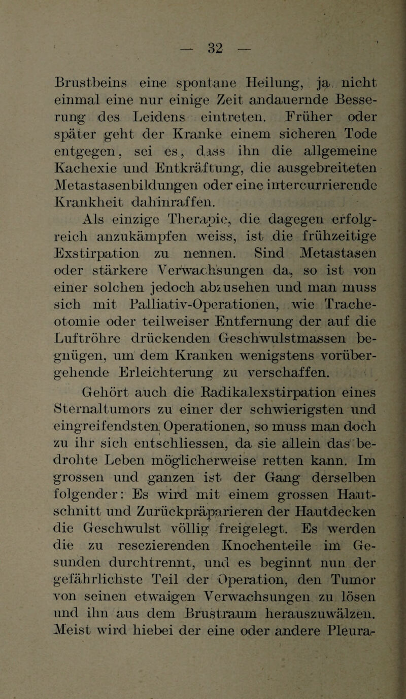 Brustbeins eine spontane Heilung, ja, nicht einmal eine nur einige Zeit andauernde Besse¬ rung des Leidens eintreten. Früher oder später jgeht der Kranke einem sicheren Tode entgegen, sei es, dass ihn die allgemeine Kachexie und Entkräftung, die ausgebreiteten Metastasenbildungen oder eine iirtercurrierende Krankheit dahinraffen. Als einzige Therapie, die dagegen erfolg¬ reich anzukämpfen weiss, ist die frühzeitige Exstirpation zu nennen. Sind Metastasen oder stärkere Verwaohsungen da, so ist von einer solchen jedoch ab/usehen und man muss sich mit Palliativ-Operationen, wie Trache¬ otomie oder teilweiser Entfernung der auf die Luftröhre drückenden Geschwulstmassen be¬ gnügen, um dem Kranken wenigstens vorüber¬ gehende Erleichterung zu verschaffen. Gehört auch die Radikalexstirpation eines Sternaltumors zu einer der schwierigsten und eingreifendsten Operationen, so muss man doch zu ihr sich entschliessen, da sie allein das be¬ drohte Leben möglicherweise retten kann. Im grossen und ganzen ist der Gang derselben folgender: Es wird mit einem grossen Haut¬ schnitt und Zurückpräparieren der Hautdecken die Geschwulst völlig freigelegt. Es werden die zu resezierenden Knochenteile im Ge¬ sunden durchtrennt, und es beginnt nun der gefährlichste Teil der Operation, den Tumor von seinen etwaigen Verwachsungen zu lösen und ihn aus dem Brustraum herauszuwälzen. Meist wird hiebei der eine oder andere Pleurar )