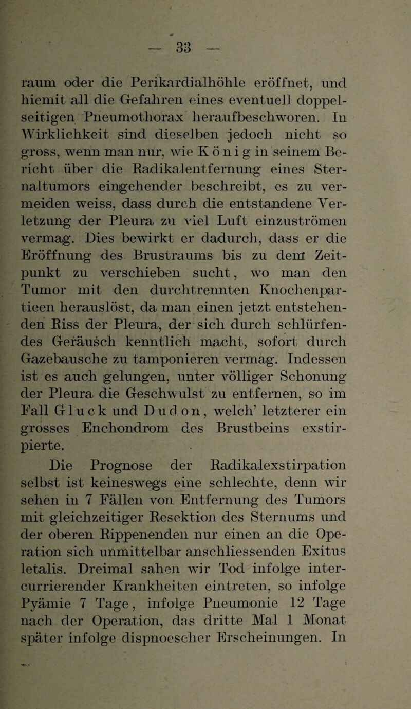raum oder die Perikardialhöhle eröffnet, und hiemit all die Gefahren eines eventuell doppel¬ seitigen Pneumothorax heraufbeschworen. In Wirklichkeit sind dieselben jedoch nicht so gross, wenn man nur, wie K ö n i g in seinem Be¬ richt über die Radikal ent fernung eines Ster- naltumors eingehender beschreibt, es zu ver¬ meiden weiss, dass durch die entstandene Ver¬ letzung der Pleura zu viel Luft einzuströmen vermag. Dies bewirkt er dadurch, dass er die Eröffnung des Brustraums bis zu dem Zeit¬ punkt zu verschieben sucht, wo man den Tumor mit den durchtrennten Knochenpar- tieen herauslöst, da man einen jetzt entstehen¬ den Riss der Pleura, der sich durch schlürfen¬ des Geräusch kenntlich macht, sofort durch Gazebausche zu tamponieren vermag. Indessen ist es auch gelungen, unter völliger Schonung der Pleura die Geschwulst zu entfernen, so im Fall Gluck und Dudon, welch’ letzterer ein grosses Enchondrom des Brustbeins exstir- pierte. Die Prognose der Radikalexstirpation selbst ist keineswegs eine schlechte, denn wir sehen in 7 Fällen von Entfernung des Tumors mit gleichzeitiger Resektion des Sternums und der oberen Rippenenden nur einen an die Ope¬ ration sich unmittelbar anschliessenden Exitus letalis. Dreimal sahen wir Tod infolge inter- currierender Krankheiten eintreten, so infolge Pyämie 7 Tage, infolge Pneumonie 12 Tage nach der Operation, das dritte Mal 1 Monat später infolge dispnoescher Erscheinungen. In