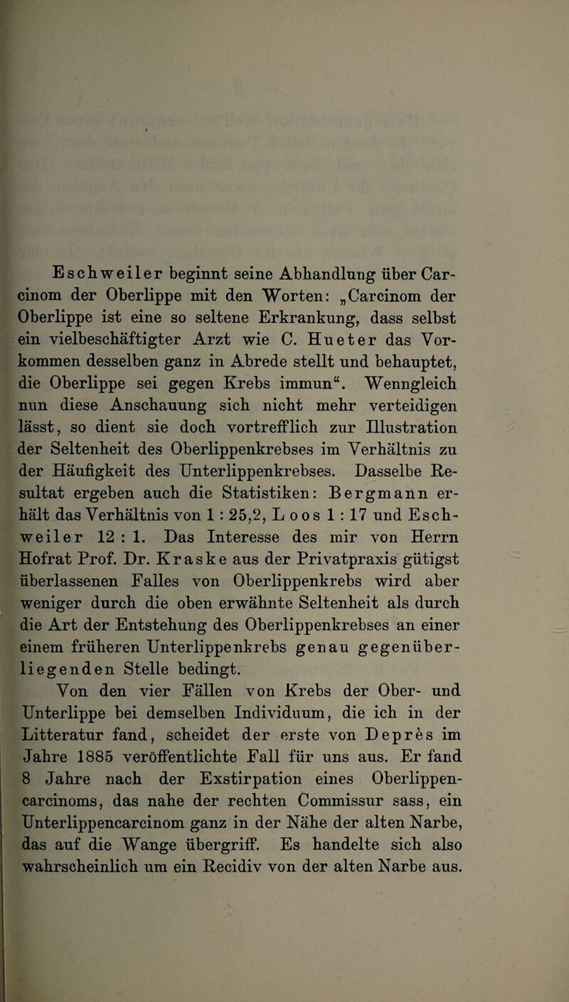 Eschweiler beginnt seine Abhandlung über Car- cinom der Oberlippe mit den Worten: „Carcinom der Oberlippe ist eine so seltene Erkrankung, dass selbst ein vielbeschäftigter Arzt wie C. Hu et er das Vor¬ kommen desselben ganz in Abrede stellt und behauptet, die Oberlippe sei gegen Krebs immun“. Wenngleich nun diese Anschauung sich nicht mehr verteidigen lässt, so dient sie doch vortrefflich zur Illustration der Seltenheit des Oberlippenkrebses im Verhältnis zu der Häufigkeit des Unterlippenkrebses. Dasselbe Re¬ sultat ergeben auch die Statistiken: Bergmann er¬ hält das Verhältnis von 1 : 25,2, L oos 1 : 17 und Esch¬ weiler 12 : 1. Das Interesse des mir von Herrn Hofrat Prof. Dr. K r a s k e aus der Privatpraxis gütigst überlassenen Falles von Oberlippenkrebs wird aber weniger durch die oben erwähnte Seltenheit als durch die Art der Entstehung des Oberlippenkrebses an einer einem früheren Unterlippenkrebs genau gegenüber¬ liegenden Stelle bedingt. Von den vier Fällen von Krebs der Ober- und Unterlippe bei demselben Individuum, die ich in der Litteratur fand, scheidet der erste von Depres im Jahre 1885 veröffentlichte Fall für uns aus. Er fand 8 Jahre nach der Exstirpation eines Oberlippen- carcinoms, das nahe der rechten Commissur sass, ein Unterlippencarcinom ganz in der Nähe der alten Narbe, das auf die Wange Übergriff. Es handelte sich also wahrscheinlich um ein Recidiv von der alten Narbe aus.