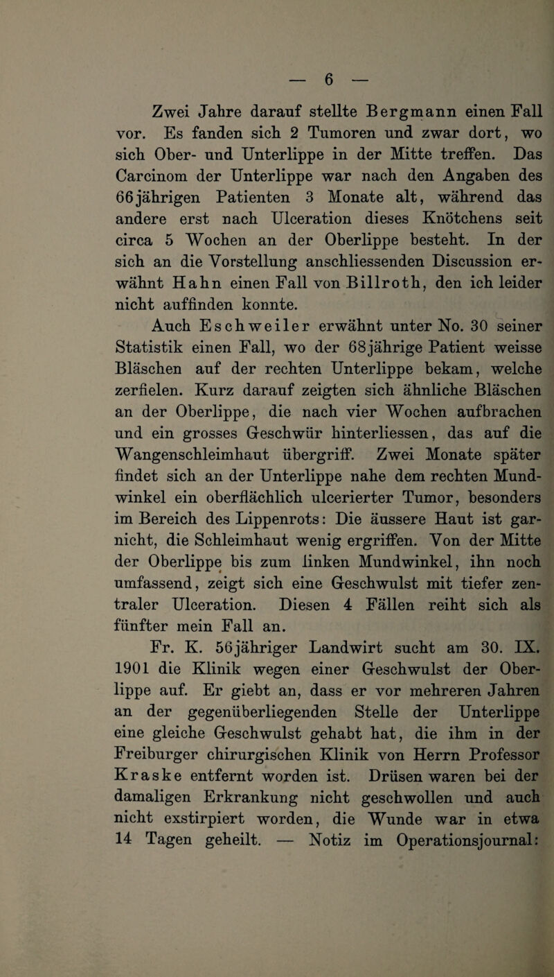 Zwei Jahre darauf stellte Bergmann einen Fall vor. Es fanden sich 2 Tumoren und zwar dort, wo sich Ober- und Unterlippe in der Mitte treffen. Das Carcinom der Unterlippe war nach den Angaben des 66jährigen Patienten 3 Monate alt, während das andere erst nach Ulceration dieses Knötchens seit circa 5 Wochen an der Oberlippe besteht. In der sich an die Vorstellung anschliessenden Discussion er¬ wähnt Hahn einen Fall von Billroth, den ich leider nicht auffinden konnte. Auch Eschweiler erwähnt unter No. 30 seiner Statistik einen Fall, wo der 68jährige Patient weisse Bläschen auf der rechten Unterlippe bekam, welche zerfielen. Kurz darauf zeigten sich ähnliche Bläschen an der Oberlippe, die nach vier Wochen auf brachen und ein grosses Geschwür hinterliessen, das auf die Wangenschleimhaut Übergriff. Zwei Monate später findet sich an der Unterlippe nahe dem rechten Mund¬ winkel ein oberflächlich ulcerierter Tumor, besonders im Bereich des Lippenrots: Die äussere Haut ist gar- nicht, die Schleimhaut wenig ergriffen. Von der Mitte der Oberlippe bis zum linken Mundwinkel, ihn noch umfassend, zeigt sich eine Geschwulst mit tiefer zen¬ traler Ulceration. Diesen 4 Fällen reiht sich als fünfter mein Fall an. Fr. K. 56jähriger Landwirt sucht am 30. IX. 1901 die Klinik wegen einer Geschwulst der Ober¬ lippe auf. Er giebt an, dass er vor mehreren Jahren an der gegenüberliegenden Stelle der Unterlippe eine gleiche Geschwulst gehabt hat, die ihm in der Freiburger chirurgischen Klinik von Herrn Professor K r a s k e entfernt worden ist. Drüsen waren bei der damaligen Erkrankung nicht geschwollen und auch nicht exstirpiert worden, die Wunde war in etwa 14 Tagen geheilt. — Notiz im Operationsjournal: