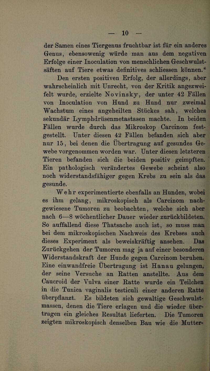 der Samen eines Tiergenus fruchtbar ist für ein anderes Genus, ebensowenig würde man aus dem negativen Erfolge einer Inoculation von menschlichen Geschwulst¬ säften auf Tiere etwas definitives schliessen können.“ Den ersten positiven Erfolg, der allerdings, aber wahrscheinlich mit Unrecht, von der Kritik angezwei- felt wurde, erzielte Novinsky, der unter 42 Fällen von Inoculation von Hund zu Hund nur zweimal Wachstum eines angeheilten Stückes sah, welches sekundär Lymphdrüsenmetastasen machte. In beiden Fällen wurde durch das Mikroskop Carcinom fest¬ gestellt. Unter diesen 42 Fällen befanden sich aber nur 15, bei denen die Übertragung auf gesundes Ge¬ webe vorgenommen worden war. Unter diesen letzteren Tieren befanden sich die beiden positiv geimpften. Ein pathologisch verändertes Gewebe scheint also noch widerstandsfähiger gegen Krebs zu sein als das gesunde. Wehr experimentierte ebenfalls an Hunden, wobei es ihm gelang, mikroskopisch als Carcinom nach¬ gewiesene Tumoren zu beobachten, welche sich aber nach 6—8 wöchentlicher Dauer wieder zurückbildeten. So auffallend diese Thatsache auch ist, so muss man bei dem mikroskopischen Nachweis des Krebses auch dieses Experiment als beweiskräftig ansehen. Das Zurückgehen der Tumoren mag ja auf einer besonderen Widerstandskraft der Hunde gegen Carcinom beruhen. Eine einwandfreie Übertragung ist Hanau gelungen, der seine Versuche an Ratten anstellte. Aus dem Caucroid der Vulva einer Ratte wurde ein Teilchen in die Tunica vaginalis testiculi einer anderen Ratte überpflanzt. Es bildeten sich gewaltige Geschwulst¬ massen, denen die Tiere erlagen und die wieder über¬ tragen ein gleiches Resultat lieferten. Die Tumoren zeigten mikroskopisch denselben Bau wie die Mutter-