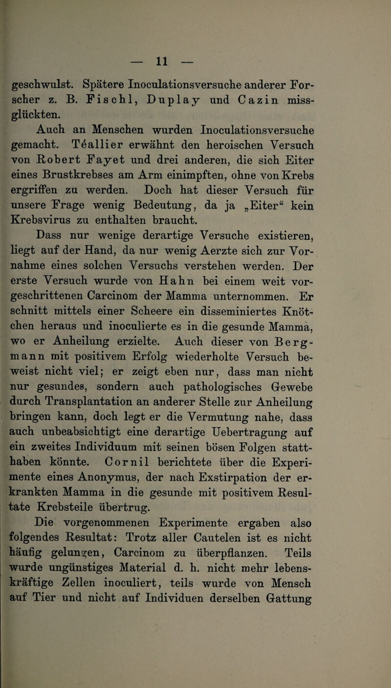 geschwulst. Spätere Inoculationsversuche anderer For¬ scher z. B. Fischl, Duplay und C a z i n miss¬ glückten. Auch an Menschen wurden Inoculationsversuche gemacht. Teallier erwähnt den heroischen Versuch von Robert Fayet und drei anderen, die sich Eiter eines Brustkrebses am Arm einimpften, ohne von Krebs ergriffen zu werden. Doch hat dieser Versuch für unsere Frage wenig Bedeutung, da ja „Eiter“ kein Krebsvirus zu enthalten braucht. Dass nur wenige derartige Versuche existieren, liegt auf der Hand, da nur wenig Aerzte sich zur Vor¬ nahme eines solchen Versuchs verstehen werden. Der erste Versuch wurde von Hahn bei einem weit vor¬ geschrittenen Carcinom der Mamma unternommen. Er schnitt mittels einer Scheere ein disseminiertes Knöt¬ chen heraus und inoculierte es in die gesunde Mamma, wo er Anheilung erzielte. Auch dieser von Berg¬ mann mit positivem Erfolg wiederholte Versuch be¬ weist nicht viel; er zeigt eben nur, dass man nicht nur gesundes, sondern auch pathologisches Gewebe durch Transplantation an anderer Stelle zur Anheilung bringen kann, doch legt er die Vermutung nahe, dass auch unbeabsichtigt eine derartige Uebertragung auf ein zweites Individuum mit seinen bösen Folgen statt¬ haben könnte. Cornil berichtete über die Experi¬ mente eines Anonymus, der nach Exstirpation der er¬ krankten Mamma in die gesunde mit positivem Resul¬ tate Krebsteile übertrug. Die vorgenommenen Experimente ergaben also folgendes Resultat: Trotz aller Cautelen ist es nicht häufig gelungen, Carcinom zu überpflanzen. Teils wurde ungünstiges Material d. h. nicht mehr lebens¬ kräftige Zellen inoculiert, teils wurde von Mensch auf Tier und nicht auf Individuen derselben Gattung