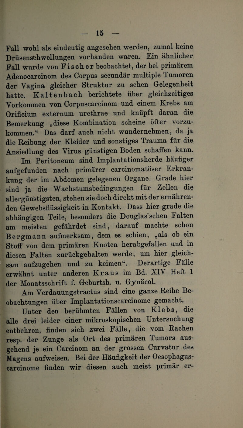 Fall wohl als eindeutig angesehen werden, zumal keine Drüsenschwellungen vorhanden waren. Ein ähnlicher Fall wurde von Fischer beobachtet, der bei primärem Adenocarcinom des Corpus secundär multiple Tumoren der Vagina gleicher Struktur zu sehen Gelegenheit hatte. Kaltenbach berichtete über gleichzeitiges Vorkommen von Corpuscarcinom und einem Krebs am Orificium externum urethrae und knüpft daran die Bemerkung „diese Kombination scheine öiter vorzu¬ kommen.“ Das darf auch nicht wundernehmen, da ja die Reibung der Kleider und sonstiges Trauma für die Ansiedlung des Virus günstigen Boden schaffen kann. Tm Peritoneum sind Implantationsherde häufiger aufgefunden nach primärer earcinomatöser Erkran¬ kung der im Abdomen gelegenen Organe. Grade hier sind ja die Wachstumsbedingungen für Zellen die allergünstigsten, stehen sie doch direkt mit der ernähren¬ den Gewebsflüssigkeit in Kontakt. Dass hier grade die abhängigen Teile, besonders die Douglas’schen Falten am meisten gefährdet sind, darauf machte schon Bergmann aufmerksam, dem es schien, „als ob ein Stoff von dem primären Knoten herabgefallen und in diesen Falten zurückgehalten werde, um hier gleich¬ sam aufzugehen und zu keimen“. Derartige Fälle erwähnt unter anderen Kraus im Bd. XIV Heft 1 der Monatsschrift f. Geburtsh. u. Gynäcol. Am Verdauungstractus sind eine ganze Reihe Be¬ obachtungen über Implantationscarcinome gemacht. Unter den berühmten Fällen von Klebs, die alle drei leider einer mikroskopischen Untersuchung entbehren, finden sich zwei Fälle, die vom Rachen resp. der Zunge als Ort des primären Tumors aus¬ gehend je ein Carcinom an der grossen Curvatur des Magens aufweisen. Bei der Häufigkeit der Oesophagus- carcinome finden wir diesen auch meist primär er-