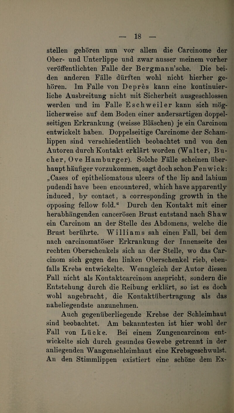 stellen gehören nun vor allem die Carcinome der Ober- und Unterlippe und zwar ausser meinem vorher veröffentlichten Falle der Bergmann’sche. Die bei¬ den anderen Fälle dürften wohl nicht hierher ge¬ hören. Im Falle von Depres kann eine kontinuier¬ liche Ausbreitung nicht mit Sicherheit ausgeschlossen werden und im Falle Eschweiler kann sich mög¬ licherweise auf dem Boden einer andersartigen doppel¬ seitigen Erkrankung (weisse Bläschen) je ein Carcinom entwickelt haben. Doppelseitige Carcinome der Scham¬ lippen sind verschiedentlich beobachtet und von den Autoren durch Kontakt erklärt worden (Walter, Bü¬ cher, Ove Hamburger). Solche Fälle scheinen über¬ haupt häufiger vorzukommen, sagt doch schon Fenwick: „Cases of epitheliomatous ulcers of the lip and labium pudendi have been encountered, which have apparently induced, by contact, a corresponding growth in the opposing fellow fold.“ Durch den Kontakt mit einer herabhängenden cancerösen Brust entstand nach Shaw ein Carcinom an der Stelle des Abdomens, welche die Brust berührte. Williams sah einen Fall, bei dem nach carcinomatöser Erkrankung der Innenseite des rechten Oberschenkels sich an der Stelle, wo das Car¬ cinom sich gegen den linken Oberschenkel rieb, eben¬ falls Krebs entwickelte. Wenngleich der Autor diesen Fall nicht als Kontaktcarcinom anspricht, sondern die Entstehung durch die .Reibung erklärt, so ist es doch wohl angebracht, die Kontaktübertragung als das naheliegendste anzunehmen. Auch gegenüberliegende Krebse der Schleimhaut sind beobachtet. Am bekanntesten ist hier wohl der Fall von Lücke. Bei einem Zungencarcinom ent¬ wickelte sich durch gesundes Gewebe getrennt in der anliegenden Wangenschleimhaut eine Krebsgeschwulst. An den Stimmlippen existiert eine schöne dem Ex-