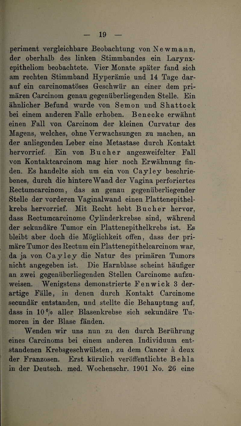 periment vergleichbare Beobachtung vonNewmann, der oberhalb des linken Stimmbandes ein Larynx- epitheliom beobachtete. Vier Monate später fand sich am rechten Stimmband Hyperämie und 14 Tage dar¬ auf ein carcinomatöses Geschwür an einer dem pri¬ mären Carcinom genau gegenüberliegenden Stelle. Ein ähnlicher Befund wurde von Semon und Shattock bei einem anderen Falle erhoben. Ben ecke erwähnt einen Fall von Carcinom der kleinen Curvatur des Magens, welches, ohne Verwachsungen zu machen, an der anliegenden Leber eine Metastase durch Kontakt hervorrief. Ein von Bücher angezweifelter Fall von Kontaktcarcinom mag hier noch Erwähnung fin¬ den. Es handelte sich um ein von Cayley beschrie¬ benes, durch die hintere Wand der Vagina perforiertes Rectumcarcinom, das an genau gegenüberliegender Stelle der vorderen Yaginalwand einen Plattenepithel¬ krebs hervorrief. Mit Hecht hebt Bücher hervor, dass Rectumcarcinome Cylinderkrebse sind, während der sekundäre Tumor ein Plattenepithelkrebs ist. Es bleibt aber doch die Möglichkeit offen, dass der pri¬ märe Tumor des Rectum einPlattenepithelcarcinom war, da ja von Cayley die Natur des primären Tumors nicht angegeben ist. Die Harnblase scheint häufiger an zwei gegenüberliegenden Stellen Carcinome aufzu¬ weisen. Wenigstens demonstrierte Fenwick 3 der¬ artige Fälle, in denen durch Kontakt Carcinome secundär entstanden, und stellte die Behauptung auf, dass in 10 °/o aller Blasenkrebse sich sekundäre Tu¬ moren in der Blase fänden. Wenden wir uns nun zu den durch Berührung eines Carcinoms bei einem anderen Individuum ent¬ standenen Krebsgeschwülsten, zu dem Cancer ä deux der Franzosen. Erst kürzlich veröffentlichte Behla in der Deutsch, med. Wochenschr. 1901 No. 26 eine