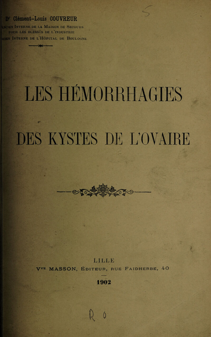 Vncien Interne de la. Maison de Secours POUR LES BLESSÉS de L’INDUSTRIE s’cien Interne de l'Hôpital de Boulogne DES KYSTES DE L’OVAIRE LILLE VVE MASSON, Éditeur, rue Faidherbe, 40 1902