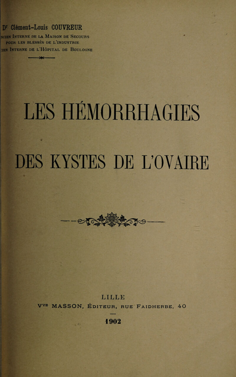 ncien Interne de la Maison de Secours POUR LES BLESSÉS DE L’iNDUSTRIE :ien Interne de l'Hôpital de Boulogne LES HEMORRHAGIES DES KYSTES DE L'OVAIRE LILLE VVE MASSON, Éditeur, rue Faidherbe, 40 1902