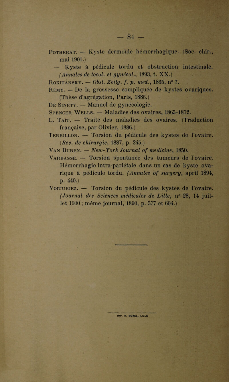 Potherat. -• Kyste dermoïde hémorrhagique. (Soc. chir., mai 1901.) — Kyste à pédicule tordu et obstruction intestinale. (Annales cle local, et gynécol., 1893, t. XX.) Rokitànsky. — Obst. Zeitg. f. p. med., 1865, n° 7. Rémy. — De la grossesse compliquée de kystes ovariques. (Thèse d’agrégation, Paris, 1886.) De Sinety. — Manuel de gynécologie. Spencer Wells. — Maladies des ovaires, 1865-1872. L. Tait. — Traité des maladies des ovaires. (Traduction française, par Olivier, 1886.) Terrillon. — Torsion du pédicule des kystes de l'ovaire. (Reo. de chirurgie, 1887, p. 245.) Van Buren. — New-York Journal of medicine, 1850. Varbasse. — Torsion spontanée des tumeurs de l’ovaire. Hémorrhagie intra-pariétale dans un cas de kyste ova- rique à pédicule tordu. (Annales of surgery, april 1894, p. 440.) Voituriez. — Torsion du pédicule des kystes de l’ovaire. (Journal des Sciences médicales de Lille, n° 28, 14 juil¬ let 1900; môme journal, 1890, p. 577 et 604.) IMP. H. MOREL, LILLE