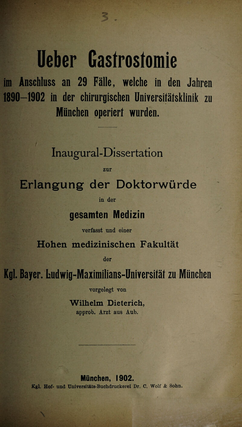 lieber Gastrostomie im Anschluss an 29 Fälle, welche in den Jahren 1890-1902 in der chirurgischen Universitätsklinik zu München operiert wurden. Inaugural-Dissertation zur Erlangung der Doktorwürde in der gesamten Medizin verfasst und einer Hohen medizinischen Fakultät der Kgl. Bayer. Ludwig-Maximilians-Universität zu München vorgelegt von Wilhelm Dieterich, approb. Arzt aus Aub. München, 1902. Kgl. Hof- und Universitäts-Buchdruckerei Dr. C. Wolf k Sohn. \