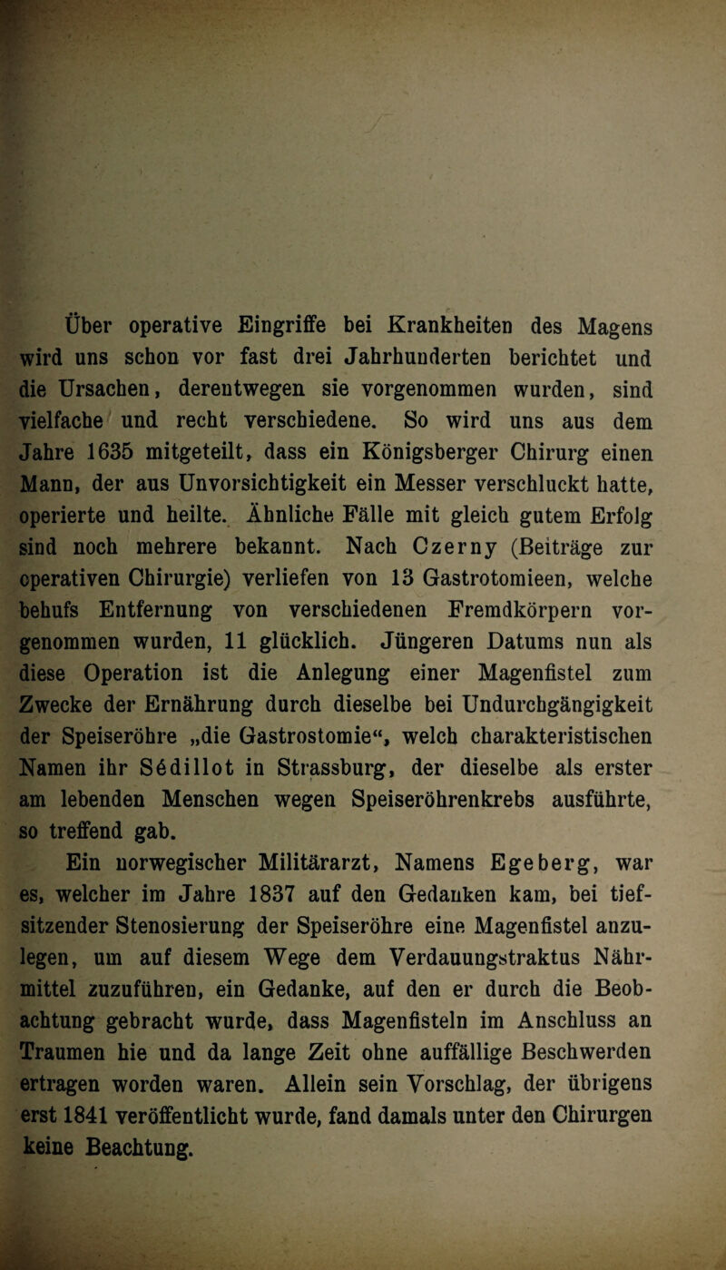 Über operative Eingriffe bei Krankheiten des Magens wird uns schon vor fast drei Jahrhunderten berichtet und die Ursachen, derentwegen sie vorgenommen wurden, sind vielfache und recht verschiedene. So wird uns aus dem Jahre .1635 mitgeteilt, dass ein Königsberger Chirurg einen Mann, der aus Unvorsichtigkeit ein Messer verschluckt hatte, operierte und heilte. Ähnliche Fälle mit gleich gutem Erfolg sind noch mehrere bekannt. Nach Czerny (Beiträge zur operativen Chirurgie) verliefen von 13 Gastrotomieen, welche behufs Entfernung von verschiedenen Fremdkörpern vor¬ genommen wurden, 11 glücklich. Jüngeren Datums nun als diese Operation ist die Anlegung einer Magenfistel zum Zwecke der Ernährung durch dieselbe bei Undurchgängigkeit der Speiseröhre „die Gastrostomie“, welch charakteristischen Namen ihr S6dillot in Strassburg, der dieselbe als erster am lebenden Menschen wegen Speiseröhrenkrebs ausführte, so treffend gab. Ein norwegischer Militärarzt, Namens Egeberg, war es, welcher im Jahre 1837 auf den Gedanken kam, bei tief¬ sitzender Stenosierung der Speiseröhre eine Magenfistel anzu¬ legen, um auf diesem Wege dem Verdauungstraktus Nähr¬ mittel zuzuführen, ein Gedanke, auf den er durch die Beob¬ achtung gebracht wurde, dass Magenfisteln im Anschluss an Traumen hie und da lange Zeit ohne auffällige Beschwerden ertragen worden waren. Allein sein Vorschlag, der übrigens erst 1841 veröffentlicht wurde, fand damals unter den Chirurgen keine Beachtung.