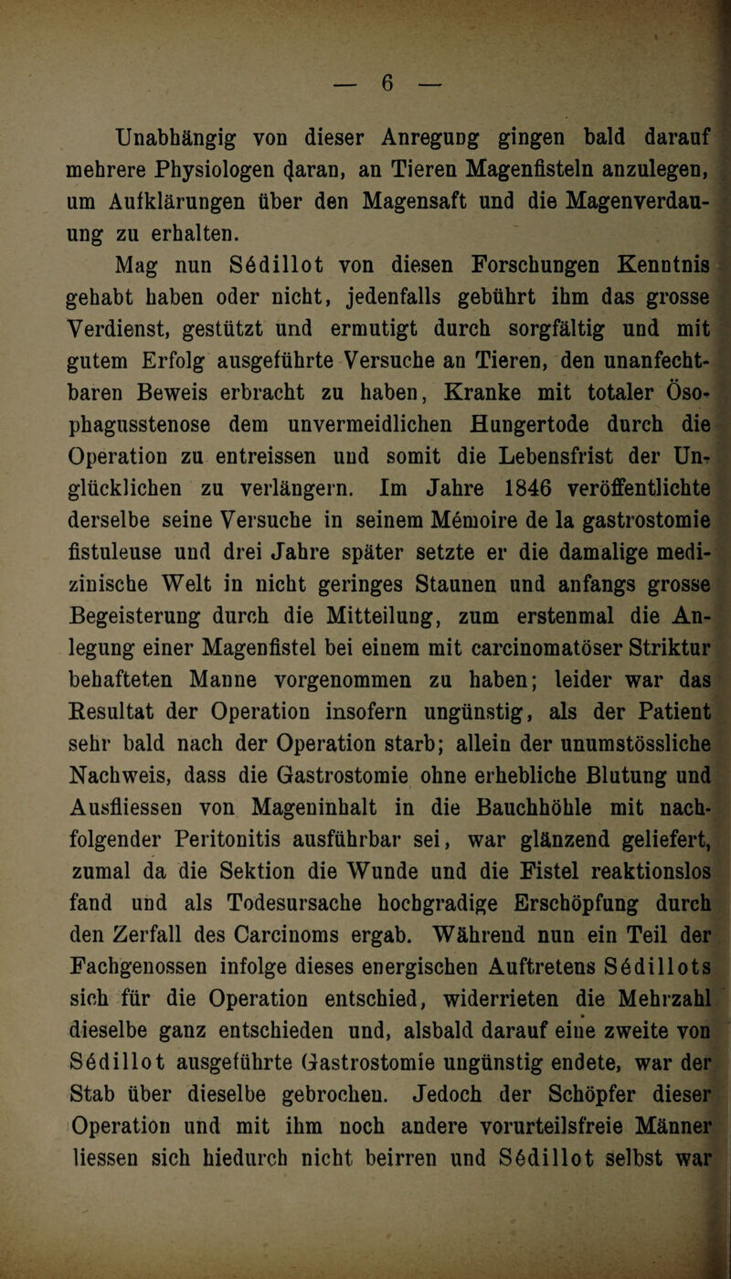 Unabhängig von dieser Anregung gingen bald darauf mehrere Physiologen 4aran, an Tieren Magenfisteln anzulegen, um Aufklärungen über den Magensaft und die Magenverdau¬ ung zu erhalten. Mag nun S6dillot von diesen Forschungen Kenntnis gehabt haben oder nicht, jedenfalls gebührt ihm das grosse Verdienst, gestützt und ermutigt durch sorgfältig und mit gutem Erfolg ausgeführte Versuche an Tieren, den unanfecht¬ baren Beweis erbracht zu haben, Kranke mit totaler Öso^ phagusstenose dem unvermeidlichen Hungertode durch die Operation zu entreissen und somit die Lebensfrist der Unr glücklichen zu verlängern. Im Jahre 1846 veröffentlichte derselbe seine Versuche in seinem Memoire de la gastrostomie fistuleuse und drei Jahre später setzte er die damalige medi¬ zinische Welt in nicht geringes Staunen und anfangs grosse Begeisterung durch die Mitteilung, zum erstenmal die An¬ legung einer Magenfistel bei einem mit carcinomatöser Striktur behafteten Manne vorgenommen zu haben; leider war das Resultat der Operation insofern ungünstig, als der Patient sehr bald nach der Operation starb; allein der unumstössliche Nachweis, dass die Gastrostomie ohne erhebliche Blutung und Ausfliessen von Mageninhalt in die Bauchhöhle mit nach¬ folgender Peritonitis ausführbar sei, war glänzend geliefert, zumal da die Sektion die Wunde und die Fistel reaktionslos fand und als Todesursache hochgradige Erschöpfung durch den Zerfall des Carcinoms ergab. Während nun ein Teil der Fachgenossen infolge dieses energischen Auftretens Södillots sich für die Operation entschied, widerrieten die Mehrzahl dieselbe ganz entschieden und, alsbald darauf eine zweite von Södillot ausgeführte Gastrostomie ungünstig endete, war der Stab über dieselbe gebrochen. Jedoch der Schöpfer dieser Operation und mit ihm noch andere vorurteilsfreie Männer liessen sich hiedurch nicht beirren und Södillot selbst war