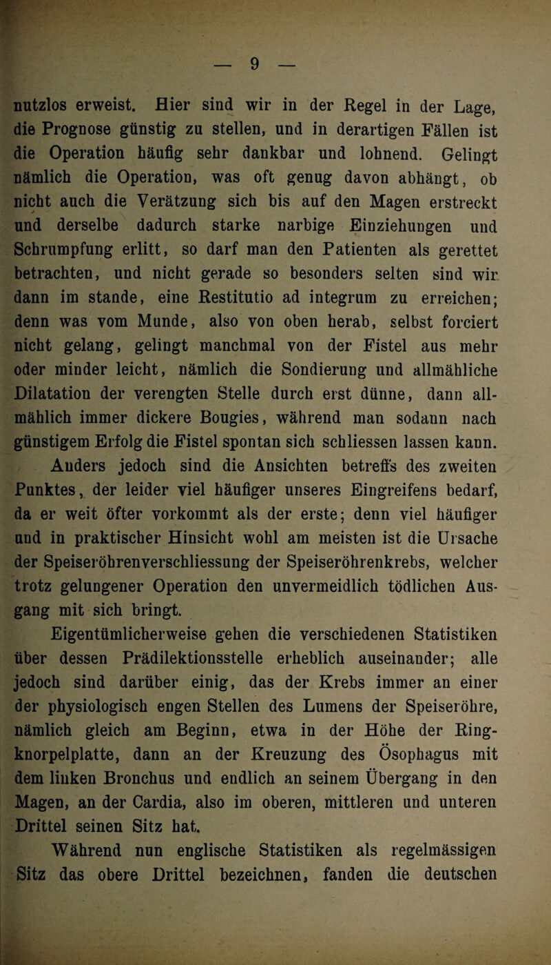 nutzlos erweist. Hier sind wir in der Regel in der Lage, die Prognose günstig zu stellen, und in derartigen Fällen ist die Operation häufig sehr dankbar und lohnend. Gelingt nämlich die Operation, was oft genug davon abhängt, ob nicht auch die Verätzung sich bis auf den Magen erstreckt und derselbe dadurch starke narbige Einziehungen und Schrumpfung erlitt, so darf man den Patienten als gerettet betrachten, und nicht gerade so besonders selten sind wir dann im stände, eine Restitutio ad integrum zu erreichen; denn was vom Munde, also von oben herab, selbst forciert nicht gelang, gelingt manchmal von der Fistel aus mehr oder minder leicht, nämlich die Sondierung und allmähliche Dilatation der verengten Stelle durch erst dünne, dann all¬ mählich immer dickere Bougies, während man sodann nach günstigem Erfolg die Fistel spontan sich schliessen lassen kann. Anders jedoch sind die Ansichten betreffs des zweiten Punktes, der leider viel häufiger unseres Eingreifens bedarf, da er weit öfter vorkommt als der erste; denn viel häufiger und in praktischer Hinsicht wohl am meisten ist die Ursache der Speiseröhrenverschliessung der Speiseröhrenkrebs, welcher trotz gelungener Operation den unvermeidlich tödlichen Aus¬ gang mit sich bringt. Eigentümlicherweise gehen die verschiedenen Statistiken über dessen Prädilektionsstelle erheblich auseinander; alle jedoch sind darüber einig, das der Krebs immer an einer der physiologisch engen Stellen des Lumens der Speiseröhre, nämlich gleich am Beginn, etwa in der Höhe der Ring- • • knorpelplatte, dann an der Kreuzung des Ösophagus mit dem linken Bronchus und endlich an seinem Übergang in den Magen, an der Cardia, also im oberen, mittleren und unteren Drittel seinen Sitz hat. Während nun englische Statistiken als regelmässigen Sitz das obere Drittel bezeichnen, fanden die deutschen