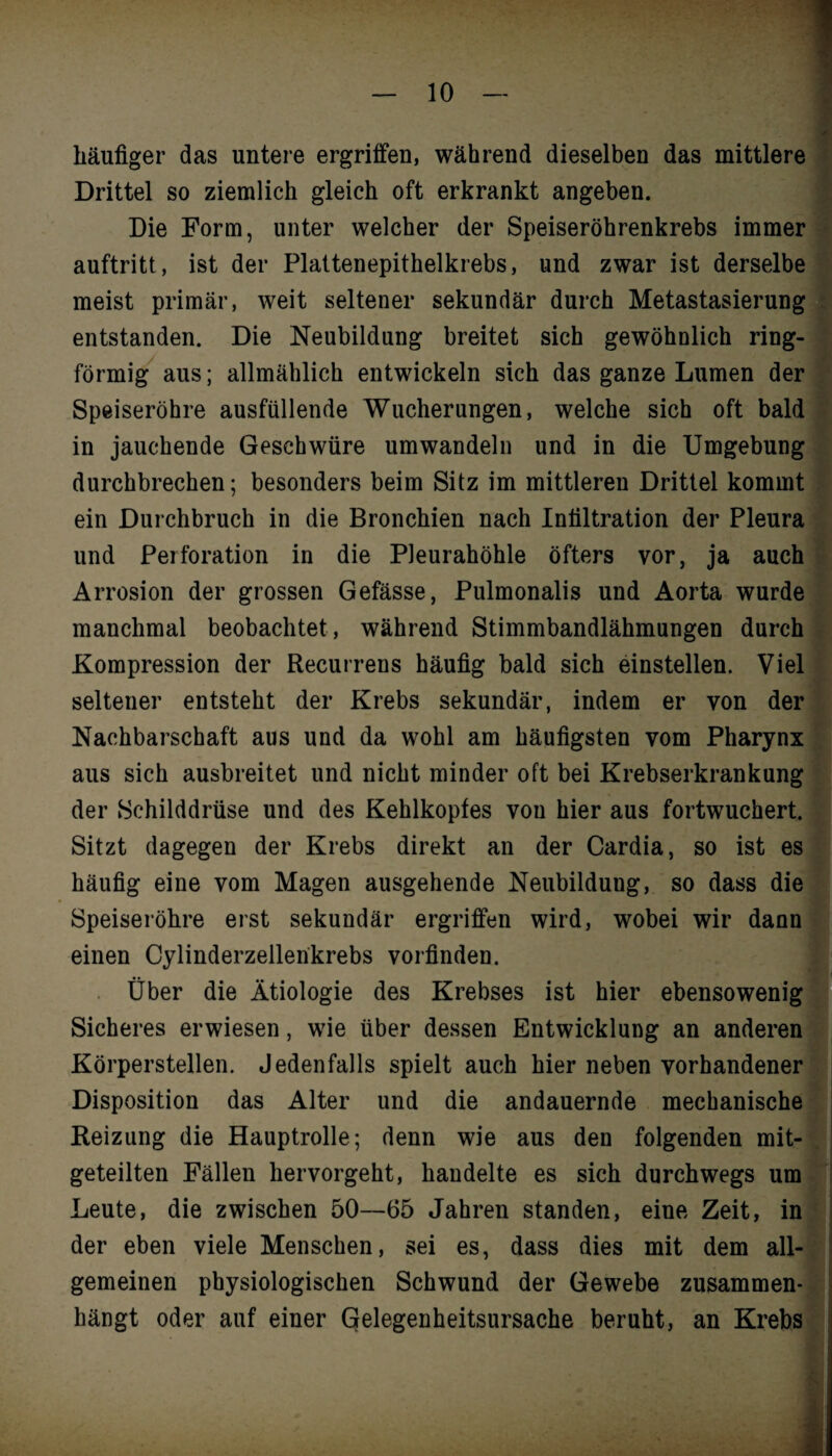 häufiger das untere ergriffen, während dieselben das mittlere Drittel so ziemlich gleich oft erkrankt angeben. Die Form, unter welcher der Speiseröhrenkrebs immer auftritt, ist der Plattenepithelkrebs, und zwar ist derselbe meist primär, weit seltener sekundär durch Metastasierung entstanden. Die Neubildung breitet sich gewöhnlich ring- förmig aus; allmählich entwickeln sich das ganze Lumen der Speiseröhre ausfüllende Wucherungen, welche sich oft bald in jauchende Geschwüre umwandeln und in die Umgebung durchbrechen; besonders beim Sitz im mittleren Drittel kommt ein Durchbruch in die Bronchien nach Infiltration der Pleura und Perforation in die Pleurahöhle öfters vor, ja auch Arrosion der grossen Gefässe, Pulmonalis und Aorta wurde manchmal beobachtet, während Stimmbandlähmungen durch Kompression der Recurrens häufig bald sich einstellen. Viel seltener entsteht der Krebs sekundär, indem er von der Nachbarschaft aus und da wohl am häufigsten vom Pharynx aus sich ausbreitet und nicht minder oft bei Krebserkrankung der Schilddrüse und des Kehlkopfes von hier aus fortwuchert. Sitzt dagegen der Krebs direkt an der Cardia, so ist es häufig eine vom Magen ausgehende Neubildung, so dass die Speiseröhre erst sekundär ergriffen wird, wobei wir dann einen Cylinderzellenkrebs vorfinden. Über die Ätiologie des Krebses ist hier ebensowenig Sicheres erwiesen, wie über dessen Entwicklung an anderen Körperstellen. Jedenfalls spielt auch hier neben vorhandener Disposition das Alter und die andauernde mechanische Reizung die Hauptrolle; denn wie aus den folgenden mit¬ geteilten Fällen hervorgeht, handelte es sich durchwegs um Leute, die zwischen 50—65 Jahren standen, eine Zeit, in der eben viele Menschen, sei es, dass dies mit dem all¬ gemeinen physiologischen Schwund der Gewebe zusammen¬ hängt oder auf einer Gelegenheitsursache beruht, an Krebs *