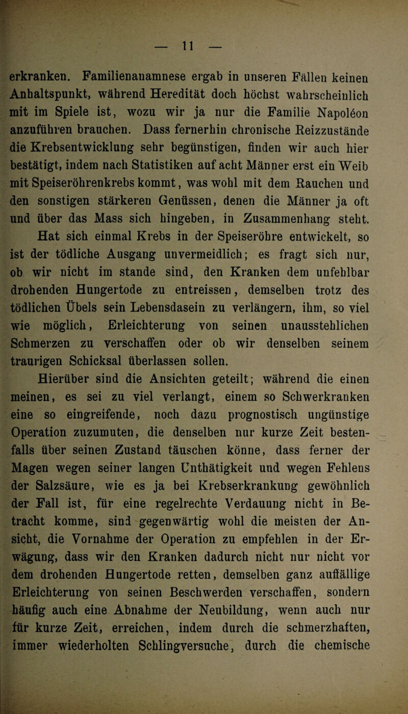 erkranken. Familienanamnese ergab in unseren Fällen keinen Anhaltspunkt, während Heredität doch höchst wahrscheinlich mit im Spiele ist, wozu wir ja nur die Familie Napolöon anzuführen brauchen. Dass fernerhin chronische Reizzustände die Krebsentwicklung sehr begünstigen, finden wir auch hier bestätigt, indem nach Statistiken auf acht Männer erst ein Weib mit Speiseröhrenkrebs kommt, was wohl mit dem Rauchen und den sonstigen stärkeren Genüssen, denen die Männer ja oft und über das Mass sich hingeben, in Zusammenhang steht. Hat sich einmal Krebs in der Speiseröhre entwickelt, so ist der tödliche Ausgang unvermeidlich; es fragt sich nur, ob wir nicht im stände sind, den Kranken dem unfehlbar drohenden Hungertode zu entreissen, demselben trotz des tödlichen Übels sein Lebensdasein zu verlängern, ihm, so viel wie möglich, Erleichterung von seinen unausstehlichen Schmerzen zu verschaffen oder ob wir denselben seinem traurigen Schicksal überlassen sollen. Hierüber sind die Ansichten geteilt; während die einen meinen, es sei zu viel verlangt, einem so Schwerkranken eine so eingreifende, noch dazu prognostisch ungünstige Operation zuzumuten, die denselben nur kurze Zeit besten¬ falls über seinen Zustand täuschen könne, dass ferner der Magen wegen seiner langen Unthätigkeit und wegen Fehlens der Salzsäure, wie es ja bei Krebserkrankung gewöhnlich der Fall ist, für eine regelrechte Verdauung nicht in Be¬ tracht komme, sind gegenwärtig wohl die meisten der An¬ sicht, die Vornahme der Operation zu empfehlen in der Er¬ wägung, dass wir den Kranken dadurch nicht nur nicht vor dem drohenden Hungertode retten, demselben ganz auffällige Erleichterung von seinen Beschwerden verschaffen, sondern häufig auch eine Abnahme der Neubildung, wenn auch nur für kurze Zeit, erreichen, indem durch die schmerzhaften, immer wiederholten Schlingversuche, durch die chemische