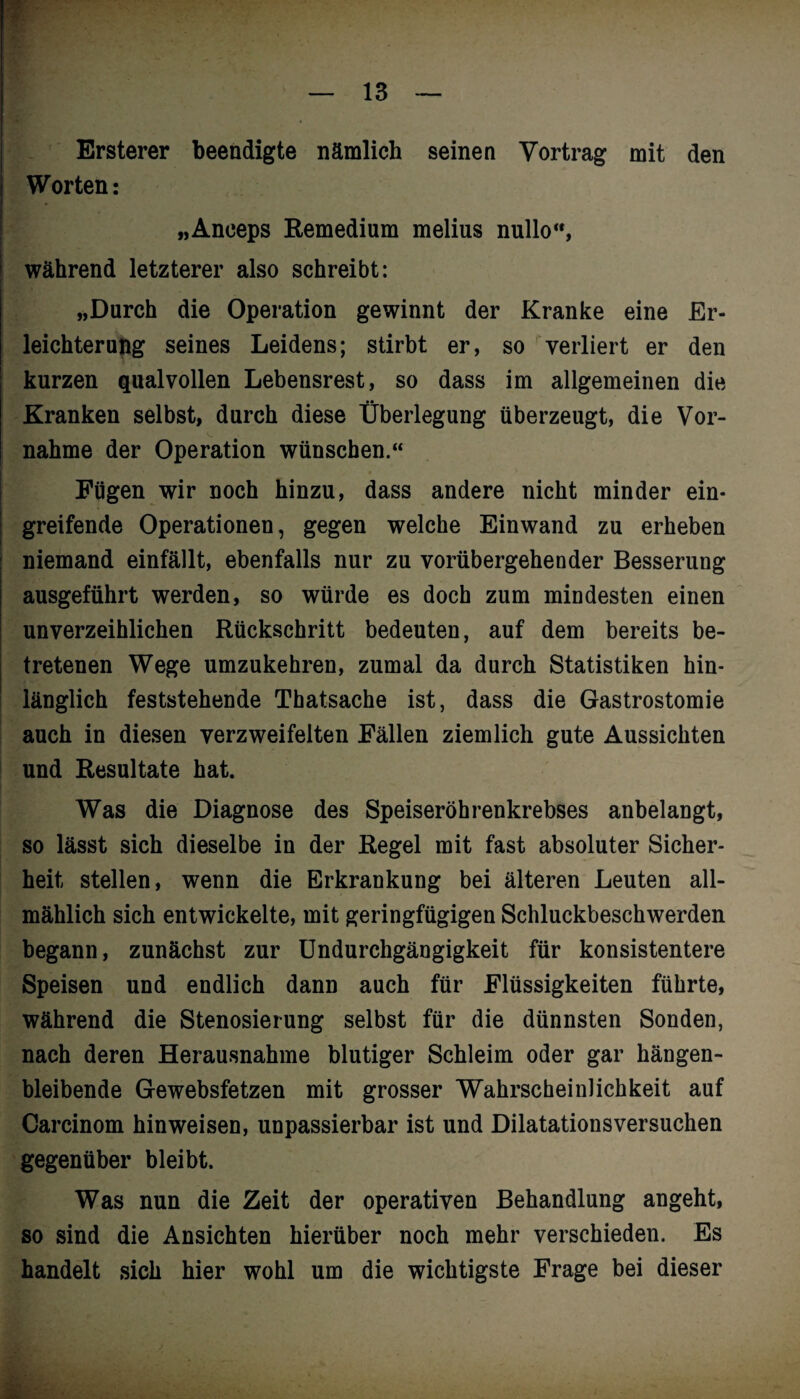 Ersterer beendigte nämlich seinen Vortrag mit den Worten: „Aneeps Remedium melius nullo, während letzterer also schreibt: „Durch die Operation gewinnt der Kranke eine Er¬ leichterung seines Leidens; stirbt er, so verliert er den kurzen qualvollen Lebensrest, so dass im allgemeinen die Kranken selbst, durch diese Überlegung überzeugt, die Vor¬ nahme der Operation wünschen.“ Fügen wir noch hinzu, dass andere nicht minder ein¬ greifende Operationen, gegen welche Einwand zu erheben niemand einfällt, ebenfalls nur zu vorübergehender Besserung ausgeführt werden, so würde es doch zum mindesten einen unverzeihlichen Rückschritt bedeuten, auf dem bereits be¬ tretenen Wege umzukehren, zumal da durch Statistiken hin¬ länglich feststehende Thatsache ist, dass die Gastrostomie auch in diesen verzweifelten Fällen ziemlich gute Aussichten und Resultate hat. Was die Diagnose des Speiseröhrenkrebses anbelangt, so lässt sich dieselbe in der Regel mit fast absoluter Sicher¬ heit stellen, wenn die Erkrankung bei älteren Leuten all¬ mählich sich entwickelte, mit geringfügigen Schluckbeschwerden begann, zunächst zur Undurchgängigkeit für konsistentere Speisen und endlich dann auch für Flüssigkeiten führte, während die Stenosierung selbst für die dünnsten Sonden, nach deren Herausnahme blutiger Schleim oder gar hängen¬ bleibende Gewebsfetzen mit grosser Wahrscheinlichkeit auf Carcinom hin weisen, unpassierbar ist und Dilatationsversuchen gegenüber bleibt. Was nun die Zeit der operativen Behandlung angeht, so sind die Ansichten hierüber noch mehr verschieden. Es handelt sich hier wohl um die wichtigste Frage bei dieser