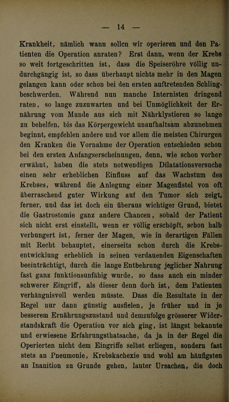 Krankheit, nämlich wann sollen wir operieren und den Pa¬ tienten die Operation anraten? Erst dann, wenn der Krebs so weit fortgeschritten ist, dass die Speiseröhre völlig un¬ durchgängig ist, so dass überhaupt nichts mehr in den Magen gelangen kann oder schon bei den ersten auftretenden Schling¬ beschwerden. Während nun manche Internisten dringend raten, so lange zuzuwarten und bei Unmöglichkeit der Er¬ nährung vom Munde aus sich mit Nährklystieren so lange zu behelfen, bis das Körpergewicht unaufhaltsam abzunehmen beginnt, empfehlen andere und vor allem die meisten Chirurgen den Kranken die Vornahme der Operation entschieden schon bei den ersten Anfangserscheinungen, denn, wie schon vorher erwähnt, haben die stets notwendigen Dilatationsversuche einen sehr erheblichen Einfluss auf das Wachstum des Krebses, während die Anlegung einer Magenfistel von oft überraschend guter Wirkung auf den Tumor sich zeigt, ferner, und das ist doch ein überaus wichtiger Grund, bietet die Gastrostomie ganz andere Chancen, sobald der Patient sich nicht erst einstellt, wenn er völlig erschöpft, schon halb verhungert ist, ferner der Magen, wie in derartigen Fällen mit Recht behauptet, einerseits schon durch die Krebs¬ entwicklung erheblich in seinen verdauenden Eigenschaften beeinträchtigt, durch die lange Entbehrung jeglicher Nahrung fast ganz funktionsunfähig wurde, so dass auch ein minder schwerer Eingriff, als dieser denn doch ist, dem Patienten verhängnisvoll werden müsste. Dass die Resultate in der Regel nur dann günstig ausfielen, je früher und in je besserem Ernährungszustand und demzufolge grösserer Wider¬ standskraft die Operation vor sich ging, ist längst bekannte und erwiesene Erfahrungsthatsache, da ja in der Regel die Operierten nicht dem Eingriffe selbst erliegen, sondern fast stets an Pneumonie, Krebskachexie und wohl am häufigsten an Inanition zu Grunde gehen, lauter Ursachen, die doch . ü