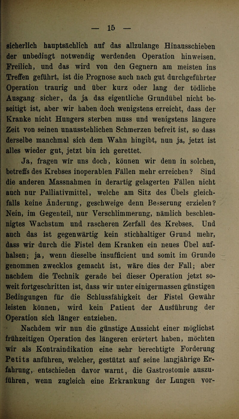 F — 15 — sicherlich hauptsächlich auf das allzulange Hinausschieben der unbedingt notwendig werdenden Operation hinweisen. Freilich, und das wird von den Gegnern am meisten ins Treffen geführt, ist die Prognose auch nach gut durchgeführter Operation traurig und über kurz oder lang der tödliche Ausgang sicher, da ja das eigentliche Grundübel nicht be¬ seitigt ist, aber wir haben doch wenigstens erreicht, dass der Kranke nicht Hungers sterben muss und wenigstens längere Zeit von seinen unausstehlichen Schmerzen befreit ist, so dass derselbe manchmal sich dem Wahn hingibt, nun ja, jetzt ist alles wieder gut, jetzt bin ich gerettet. Ja, fragen wir uns doch, können wir denn in solchen, betreffs des Krebses inoperablen Fällen mehr erreichen? Sind die anderen Massnahmen in derartig gelagerten Fällen nicht auch nur Palliativmittel, welche am Sitz des Übels gleich¬ falls keine Änderung, geschweige denn Besserung erzielen? Nein, im Gegenteil, nur Verschlimmerung, nämlich beschleu¬ nigtes Wachstum und rascheren Zerfall des Krebses. Und auch das ist gegenwärtig kein stichhaltiger Grund mehr, dass wir durch die Fistel dem Kranken ein neues Übel auf¬ halsen; ja, wenn dieselbe insufficient und somit im Grunde genommen zwecklos gemacht ist, wäre dies der Fall; aber nachdem die Technik gerade bei dieser Operation jetzt so¬ weit fortgeschritten ist, dass wir unter einigermassen günstigen Bedingungen für die Schlussfähigkeit der Fistel Gewähr leisten können, wird kein Patient der Ausführung der Operation sich länger entziehen. Nachdem wir nun die günstige Aussicht einer möglichst frühzeitigen Operation des längeren erörtert haben, möchten wir als Kontraindikation eine sehr berechtigte Forderung Petits anführen, welcher, gestützt auf seine langjährige Er¬ fahrung, entschieden davor warnt, die Gastrostomie auszu¬ führen, wenn zugleich eine Erkrankung der Lungen vor-