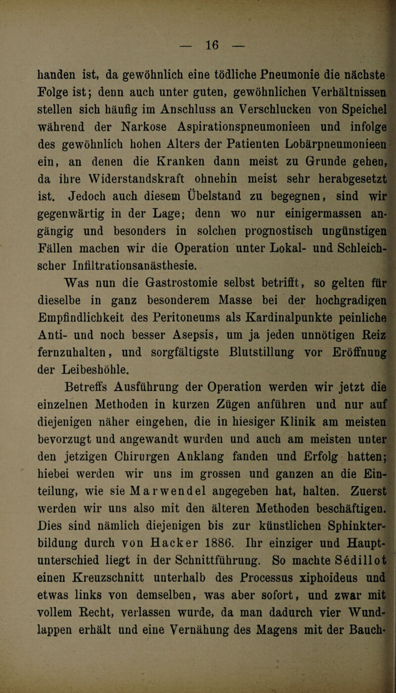 handen ist, da gewöhnlich eine tödliche Pneumonie die nächste Folge ist; denn auch unter guten, gewöhnlichen Verhältnissen stellen sich häufig im Anschluss an Verschlucken von Speichel während der Narkose Aspirationspneumonieen und infolge des gewöhnlich hohen Alters der Patienten Lobärpneumonieen ein, an denen die Kranken dann meist zu Grunde gehen, da ihre Widerstandskraft ohnehin meist sehr herabgesetzt ist. Jedoch auch diesem Übelstand zu begegnen, sind wir gegenwärtig in der Lage; denn wo nur einigermassen an¬ gängig und besonders in solchen prognostisch ungünstigen Fällen machen wir die Operation unter Lokal- und Schleich¬ scher Infiltrationsanästhesie. Was nun die Gastrostomie selbst betriflt, so gelten für dieselbe in ganz besonderem Masse bei der hochgradigen Empfindlichkeit des Peritoneums als Kardinalpunkte peinliche Anti- und noch besser Asepsis, um ja jeden unnötigen Reiz fernzuhalten, und sorgfältigste Blutstillung vor Eröffnung der Leibeshöhle. Betreffs Ausführung der Operation werden wir jetzt die einzelnen Methoden in kurzen Zügen anführen und nur auf diejenigen näher eingehen, die in hiesiger Klinik am meisten bevorzugt und angewandt wurden und auch am meisten unter den jetzigen Chirurgen Anklang fanden und Erfolg hatten; hiebei werden wir uns im grossen und ganzen an die Ein¬ teilung, wie sieMarwendel angegeben hat, halten. Zuerst werden wir uns also mit den älteren Methoden beschäftigen. Dies sind nämlich diejenigen bis zur künstlichen Sphinkter¬ bildung durch von Hacker 1886. Ihr einziger und Haupt¬ unterschied liegt in der Schnittführung. So machte Sedillot einen Kreuzschnitt unterhalb des Processus xiphoideus und etwas links von demselben, was aber sofort, und zwar mit vollem Recht, verlassen wurde, da man dadurch vier Wund¬ lappen erhält und eine Vernähung des Magens mit der Bauch*