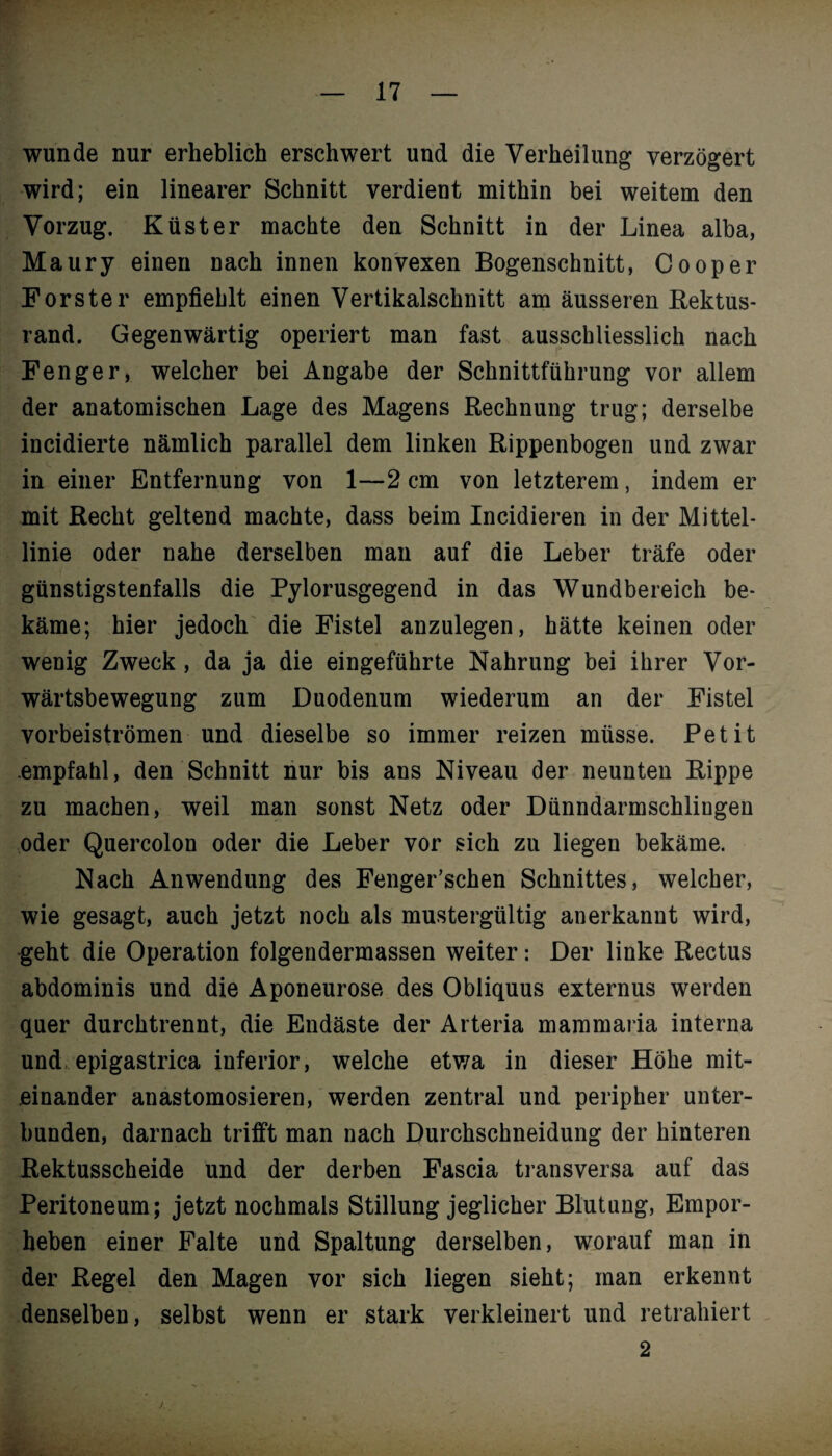 wunde nur erheblich erschwert und die Verheilung verzögert wird; ein linearer Schnitt verdient mithin bei weitem den Vorzug. Küster machte den Schnitt in der Linea alba, Maury einen nach innen konvexen Bogenschnitt, Cooper Förster empfiehlt einen Vertikalschnitt am äusseren Rektus- rand. Gegenwärtig operiert man fast ausschliesslich nach Fenger, welcher bei Angabe der Schnittführung vor allem der anatomischen Lage des Magens Rechnung trug; derselbe incidierte nämlich parallel dem linken Rippenbogen und zwar in einer Entfernung von 1—2 cm von letzterem, indem er mit Recht geltend machte, dass beim Incidieren in der Mittel¬ linie oder nahe derselben man auf die Leber träfe oder günstigstenfalls die Pylorusgegend in das Wundbereich be¬ käme; hier jedoch die Fistel anzulegen, hätte keinen oder wenig Zweck, da ja die eingeführte Nahrung bei ihrer Vor¬ wärtsbewegung zum Duodenum wiederum an der Fistel vorbeiströmen und dieselbe so immer reizen müsse. Petit empfahl, den Schnitt nur bis ans Niveau der neunten Rippe zu machen, weil man sonst Netz oder Dünndarmschlingen oder Quercolon oder die Leber vor sich zu liegen bekäme. Nach Anwendung des Fenger’schen Schnittes, welcher, wie gesagt, auch jetzt noch als mustergültig anerkannt wird, geht die Operation folgendermassen weiter: Der linke Rectus abdominis und die Aponeurose des Obliquus externus werden quer durchtrennt, die Endäste der Arteria mammaria interna und, epigastrica inferior, welche etwa in dieser Höhe mit¬ einander anastomosieren, werden zentral und peripher unter¬ bunden, darnach trifft man nach Durchschneidung der hinteren Rektusscheide und der derben Fascia transversa auf das Peritoneum; jetzt nochmals Stillung jeglicher Blutung, Empor¬ heben einer Falte und Spaltung derselben, worauf man in der Regel den Magen vor sich liegen sieht; man erkennt denselben, selbst wenn er stark verkleinert und retrahiert 2