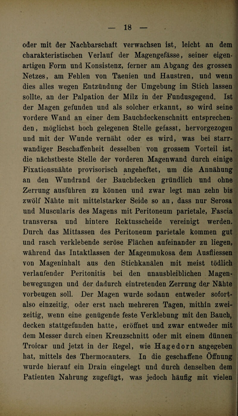 oder mit der Nachbarschaft verwachsen ist, leicht an dem charakteristischen Verlauf der Magengefässe, seiner eigen¬ artigen Form und Konsistenz, ferner am Abgang des grossen Netzes, am Fehlen von Taenien und Haustren, und wenn dies alles wegen Entzündung der Umgebung im Stich lassen sollte, an der Palpation der Milz in der Fundusgegend. Ist der Magen gefunden und als solcher erkannt, so wird seine vordere Wand an einer dem Bauchdeckenschnitt entsprechen¬ den, möglichst hoch gelegenen Stelle gefasst, hervorgezogen und mit der Wunde vernäht oder es wird, was bei starr- wandiger Beschaffenheit desselben von grossem Vorteil ist, die nächstbeste Stelle der vorderen Magenwand durch einige Fixationsnähte provisorisch angeheftet, um die Annähung an den Wundrand der Bauchdecken gründlich und ohne Zerrung ausführen zu können und zwar legt man zehn bis zwölf Nähte mit mittelstarker Seide so an, dass nur Serosa und Muscularis des Magens mit Peritoneum parietale, Fascia transversa und hintere Rektusscheide vereinigt werden. Durch das Mitfassen des Peritoneum parietale kommen gut und rasch verklebende seröse Flächen aufeinander zu liegen, während das Intaktlassen der Magenmukosa dem Ausfliessen von Mageninhalt aus den Stichkanälen mit meist tödlich verlaufender Peritonitis bei den unausbleiblichen Magen¬ bewegungen und der dadurch eintretenden Zerrung der Nähte Vorbeugen soll. Der Magen wurde sodann entweder sofort- also einzeitig, oder erst nach mehreren Tagen, mithin zwei¬ zeitig, wenn eine genügende feste Verklebung mit den Bauch, decken stattgefunden hatte, eröffnet und zwar entweder mit dem Messer durch einen Kreuzschnitt oder mit einem dünnen Troicar und jetzt in der Regel, wie Hagedorn angegeben hat, mittels des Thermocauters. Ia die geschaffene Öffnung I wurde hierauf ein Drain eingelegt und durch denselben dem Patienten Nahrung zugefügt, was jedoch häufig mit vielen