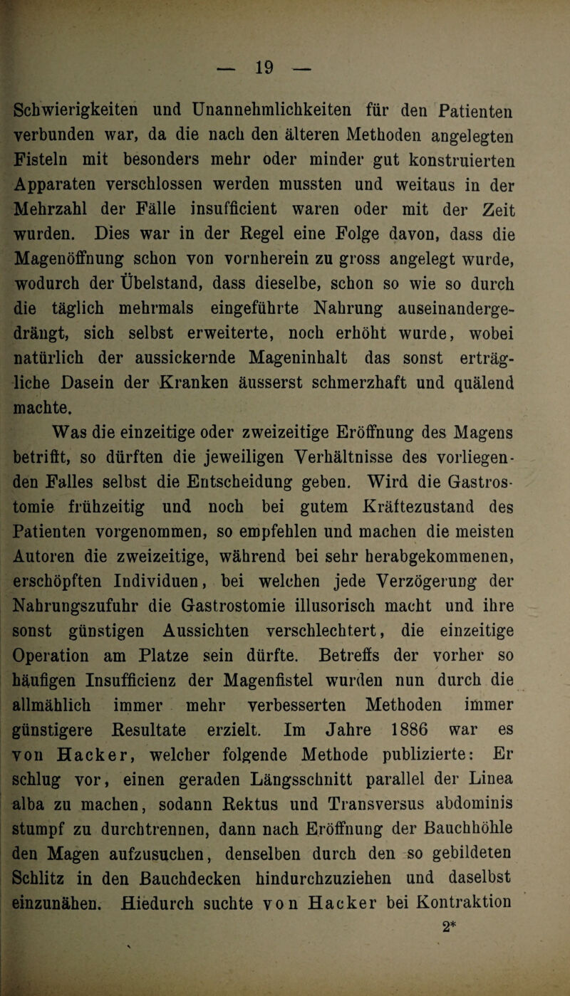 Schwierigkeiten und Unannehmlichkeiten für den Patienten verbunden war, da die nach den älteren Methoden angelegten Fisteln mit besonders mehr oder minder gut konstruierten Apparaten verschlossen werden mussten und weitaus in der Mehrzahl der Fälle insufficient waren oder mit der Zeit wurden. Dies war in der Regel eine Folge davon, dass die Magenöffnung schon von vornherein zu gross angelegt wurde, wodurch der Übelstand, dass dieselbe, schon so wie so durch die täglich mehrmals eingeführte Nahrung auseinanderge¬ drängt, sich selbst erweiterte, noch erhöht wurde, wobei natürlich der aussickernde Mageninhalt das sonst erträg¬ liche Dasein der Kranken äusserst schmerzhaft und quälend machte. Was die einzeitige oder zweizeitige Eröffnung des Magens betrifft, so dürften die jeweiligen Verhältnisse des vorliegen¬ den Falles selbst die Entscheidung geben. Wird die Gastros¬ tomie frühzeitig und noch bei gutem Kräftezustand des Patienten vorgenommen, so empfehlen und machen die meisten Autoren die zweizeitige, während bei sehr herabgekommenen, erschöpften Individuen, bei welchen jede Verzögerung der Nahrungszufuhr die Gastrostomie illusorisch macht und ihre sonst günstigen Aussichten verschlechtert, die einzeitige Operation am Platze sein dürfte. Betreffs der vorher so häufigen Insufficienz der Magenfistel wurden nun durch die allmählich immer mehr verbesserten Methoden immer günstigere Resultate erzielt. Im Jahre 1886 war es von Hacker, welcher folgende Methode publizierte: Er schlug vor, einen geraden Längsschnitt parallel der Linea alba zu machen, sodann Rektus und Transversus abdominis stumpf zu durchtrennen, dann nach Eröffnung der Bauchhöhle den Magen aufzusuchen, denselben durch den so gebildeten Schlitz in den Bauchdecken hindurchzuziehen und daselbst einzunähen. Hiedurch suchte von Hacker bei Kontraktion 2*