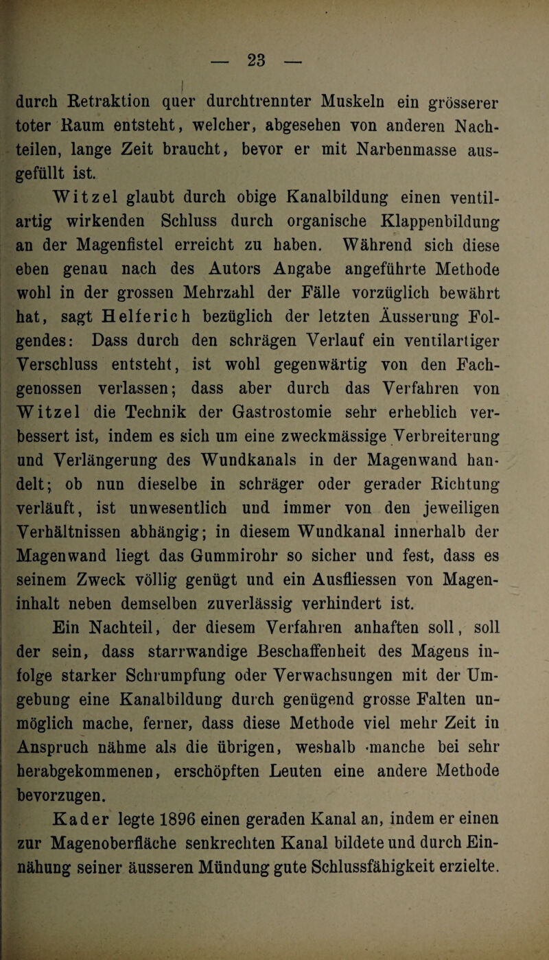durch Retraktion quer durchtrennter Muskeln ein grösserer toter Raum entsteht, welcher, abgesehen von anderen Nach¬ teilen, lange Zeit braucht, bevor er mit Narbenmasse aus¬ gefüllt ist. Witzei glaubt durch obige Kanalbildung einen ventil- artig wirkenden Schluss durch organische Klappenbildung an der Magenfistel erreicht zu haben. Während sich diese eben genau nach des Autors Angabe angeführte Methode wohl in der grossen Mehrzahl der Fälle vorzüglich bewährt hat, sagt Helfe rieh bezüglich der letzten Äusserung Fol¬ gendes: Dass durch den schrägen Verlauf ein ventilartiger Verschluss entsteht, ist wohl gegenwärtig von den Fach¬ genossen verlassen; dass aber durch das Verfahren von Witzei die Technik der Gastrostomie sehr erheblich ver¬ bessert ist, indem es sich um eine zweckmässige Verbreiterung und Verlängerung des Wundkanals in der Magenwand han¬ delt; ob nun dieselbe in schräger oder gerader Richtung verläuft, ist unwesentlich und immer von den jeweiligen Verhältnissen abhängig; in diesem Wundkanal innerhalb der Magen wand liegt das Gummirohr so sicher und fest, dass es seinem Zweck völlig genügt und ein Ausfliessen von Magen¬ inhalt neben demselben zuverlässig verhindert ist. Ein Nachteil, der diesem Verfahren anhaften soll, soll der sein, dass starrwandige Beschaffenheit des Magens in¬ folge starker Schrumpfung oder Verwachsungen mit der Um¬ gebung eine Kanalbildung durch genügend grosse Falten un¬ möglich mache, ferner, dass diese Methode viel mehr Zeit in Anspruch nähme als die übrigen, weshalb «manche bei sehr herabgekommenen, erschöpften Leuten eine andere Methode bevorzugen. Kader legte 1896 einen geraden Kanal an, indem er einen zur Magenoberfläche senkrechten Kanal bildete und durch Ein- nähung seiner äusseren Mündung gute Schlussfähigkeit erzielte.