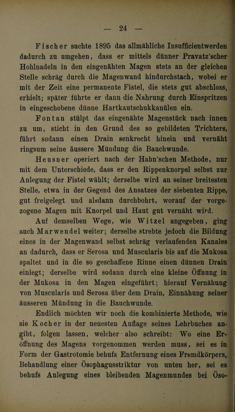 Fischer suchte 1895 das allmähliche Insufficientwerden dadurch zu umgehen, dass er mittels dünner Pravatz’scher Hohlnadeln in den eingenähten Magen stets an der gleichen Stelle schräg durch die Magen wand hindurchstach, wobei er mit der Zeit eine permanente Fistel, die stets gut abschloss, erhielt; später führte er dann die Nahrung durch Einspritzen in eingeschobene dünne Hartkautschukkanülen ein. Fon tan stülpt das eingenähte Magenstück nach innen zu um, sticht in den Grund des so gebildeten Trichters, führt sodann einen Drain senkrecht hinein und vernäht ringsum seine äussere Mündung die Bauchwunde. Heusner operiert nach der Hahn’schen Methode, nur mit dem Unterschiede, dass er den Rippenknorpel selbst zur Anlegung der Fistel wählt; derselbe wird an seiner breitesten Stelle, etwa in der Gegend des Ansatzes der siebenten Rippe, gut freigelegt und alsdann durchbohrt, worauf der vorge¬ zogene Magen mit Knorpel und Haut gut vernäht wird. Auf demselben Wege, wie Witzei angegeben, ging auch Marwendel weiter; derselbe strebte jedoch die Bildung eines in der Magenwand selbst schräg verlaufenden Kanales an dadurch, dass er Serosa und Muscularis bis auf die Mukosa spaltet und in die so geschaffene Rinne einen dünnen Drain einlegt; derselbe wird sodann durch eine kleine Öffnung in der Mukosa in den Magen eingeführt; hierauf Vernähung von Muscularis und Serosa über dem Drain, Einnähung seiner äusseren Mündung in die Bauchwunde. Endlich möchten wir noch die kombinierte Methode, wie sie Kocher in der neuesten Auflage seines Lehrbuches an¬ gibt, folgen lassen, welcher also schreibt: Wo eine Er- ■» Öffnung des Magens vorgenommen werden muss, sei es in Form der Gastrotomie behufs Entfernung eines Fremdkörpers, Behandlung einer Ösophagusstriktur von unten her, sei es behufs Anlegung eines bleibenden Magenmundes bei Öso-