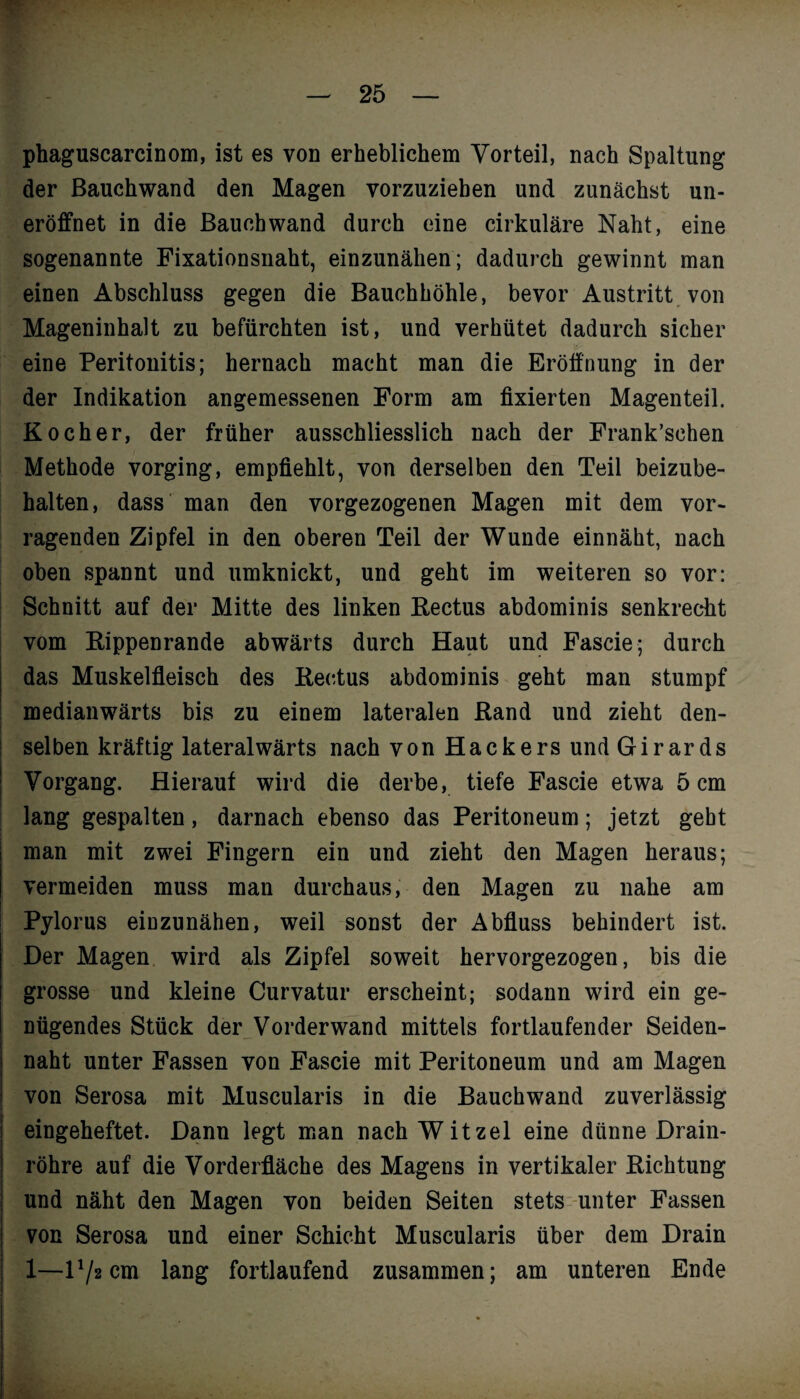 phaguscarcinom, ist es von erheblichem Vorteil, nach Spaltung der ßauchwand den Magen vorzuzieben und zunächst un- eröffnet in die ßauchwand durch eine cirkuläre Naht, eine sogenannte Fixationsnaht, einzunähen; dadurch gewinnt man einen Abschluss gegen die Bauchhöhle, bevor Austritt von Mageninhalt zu befürchten ist, und verhütet dadurch sicher eine Peritonitis; hernach macht man die Eröffnung in der der Indikation angemessenen Form am fixierten Magenteil. Kocher, der früher ausschliesslich nach der Frank’schen Methode vorging, empfiehlt, von derselben den Teil beizube¬ halten, dass man den vorgezogenen Magen mit dem vor¬ ragenden Zipfel in den oberen Teil der Wunde einnäht, nach oben spannt und umknickt, und geht im weiteren so vor: Schnitt auf der Mitte des linken Rectus abdominis senkrecht vom Rippenrande abwärts durch Haut und Fascie; durch das Muskelfleisch des Reetus abdominis geht man stumpf medianwärts bis zu einem lateralen Rand und zieht den¬ selben kräftig lateralwärts nach von Hackers und Girards Vorgang. Hierauf wird die derbe, tiefe Fascie etwa 5 cm lang gespalten, darnach ebenso das Peritoneum; jetzt geht man mit zwei Fingern ein und zieht den Magen heraus; vermeiden muss man durchaus, den Magen zu nahe am Pylorus einzunähen, weil sonst der Abfluss behindert ist. Der Magen wird als Zipfel soweit hervorgezogen, bis die grosse und kleine Curvatur erscheint; sodann wird ein ge¬ nügendes Stück der Vorderwand mittels fortlaufender Seiden¬ naht unter Fassen von Fascie mit Peritoneum und am Magen von Serosa mit Muscularis in die Bauchwand zuverlässig eingeheftet. Dann legt man nach Witzei eine dünne Drain¬ röhre auf die Vorderfläche des Magens in vertikaler Richtung und näht den Magen von beiden Seiten stets unter Fassen von Serosa und einer Schicht Muscularis über dem Drain 1—D/acm lang fortlaufend zusammen; am unteren Ende