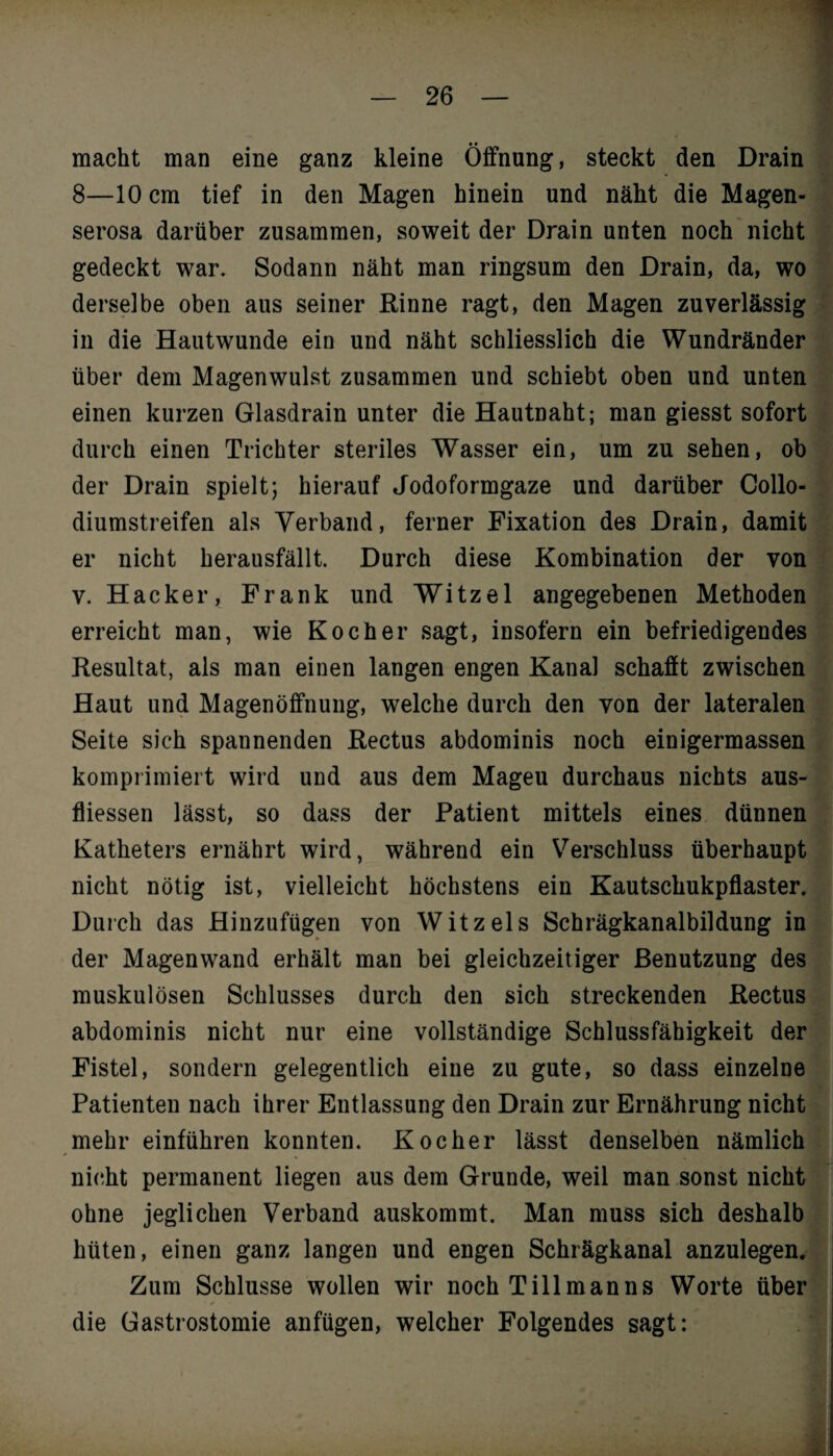 macht man eine ganz kleine Öffnung, steckt den Drain 8—10 cm tief in den Magen hinein und näht die Magen¬ serosa darüber zusammen, soweit der Drain unten noch nicht gedeckt war. Sodann näht man ringsum den Drain, da, wo derselbe oben aus seiner Rinne ragt, den Magen zuverlässig in die Hautwunde ein und näht schliesslich die Wundränder über dem Magenwulst zusammen und schiebt oben und unten einen kurzen Glasdrain unter die Hautnaht; man giesst sofort durch einen Trichter steriles Wasser ein, um zu sehen, ob der Drain spielt; hierauf Jodoformgaze und darüber Collo- diumstreifen als Verband, ferner Fixation des Drain, damit er nicht herausfällt. Durch diese Kombination der von v. Hacker, Frank und Witzel angegebenen Methoden erreicht man, wie Kocher sagt, insofern ein befriedigendes Resultat, als man einen langen engen Kanal schafft zwischen Haut und Magenöffnung, welche durch den von der lateralen Seite sich spannenden Rectus abdominis noch einigermassen komprimiert wird und aus dem Mageu durchaus nichts aus- fliessen lässt, so dass der Patient mittels eines dünnen Katheters ernährt wird, während ein Verschluss überhaupt nicht nötig ist, vielleicht höchstens ein Kautschukpflaster. Durch das Hinzufügen von Witz eis Schrägkanalbildung in der Magenwand erhält man bei gleichzeitiger Benutzung des muskulösen Schlusses durch den sich streckenden Rectus abdominis nicht nur eine vollständige Schlussfähigkeit der Fistel, sondern gelegentlich eine zu gute, so dass einzelne Patienten nach ihrer Entlassung den Drain zur Ernährung nicht mehr einführen konnten. Kocher lässt denselben nämlich nicht permanent liegen aus dem Grunde, weil man sonst nicht ohne jeglichen Verband auskommt. Man muss sich deshalb hüten, einen ganz langen und engen Schrägkanal anzulegen. Zum Schlüsse wollen wir noch Till man ns Worte über • / die Gastrostomie anfügen, welcher Folgendes sagt: