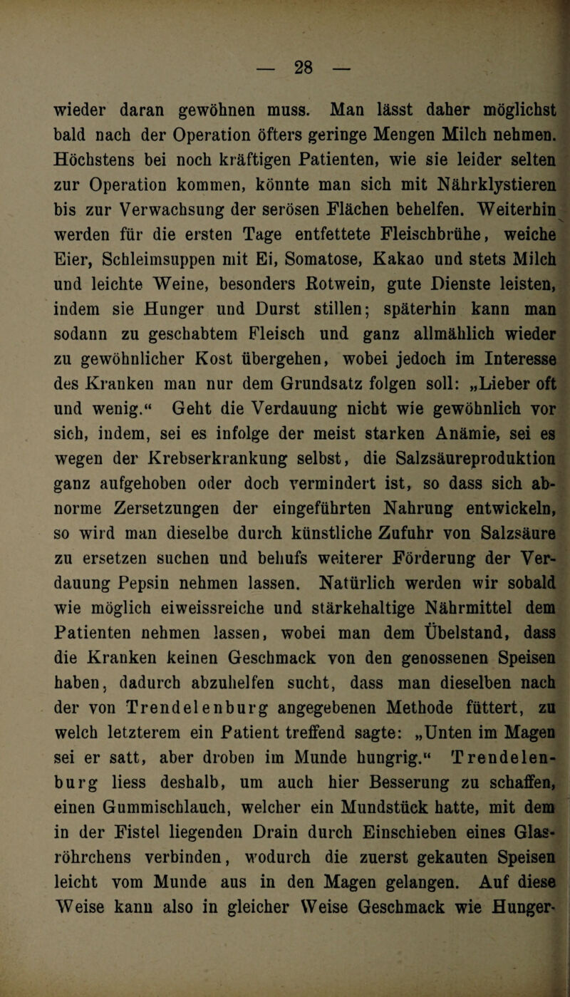 wieder daran gewöhnen muss. Man lässt daher möglichst bald nach der Operation öfters geringe Mengen Milch nehmen. Höchstens bei noch kräftigen Patienten, wie sie leider selten zur Operation kommen, könnte man sich mit Nährklystieren bis zur Verwachsung der serösen Flächen behelfen. Weiterhin werden für die ersten Tage entfettete Fleischbrühe, weiche Eier, Schleimsuppen mit Ei, Somatose, Kakao und stets Milch und leichte Weine, besonders Rotwein, gute Dienste leisten, indem sie Hunger und Durst stillen; späterhin kann man sodann zu geschabtem Fleisch und ganz allmählich wieder zu gewöhnlicher Kost übergehen, wobei jedoch im Interesse des Kranken man nur dem Grundsatz folgen soll: „Lieber oft und wenig.“ Geht die Verdauung nicht wie gewöhnlich vor sich, indem, sei es infolge der meist starken Anämie, sei es wegen der Krebserkrankung selbst, die Salzsäureproduktion ganz aufgehoben oder doch vermindert ist, so dass sich ab¬ norme Zersetzungen der eingeführten Nahrung entwickeln, so wird man dieselbe durch künstliche Zufuhr von Salzsäure zu ersetzen suchen und behufs weiterer Förderung der Ver¬ dauung Pepsin nehmen lassen. Natürlich werden wir sobald wie möglich eiweissreiche und stärkehaltige Nährmittel dem Patienten nehmen lassen, wobei man dem Übelstand, dass die Kranken keinen Geschmack von den genossenen Speisen haben, dadurch abzuhelfen sucht, dass man dieselben nach der von Trendelenburg angegebenen Methode füttert, zu welch letzterem ein Patient treffend sagte: „Unten im Magen sei er satt, aber droben im Munde hungrig. Trendelen¬ burg Hess deshalb, um auch hier Besserung zu schaffen, einen Gummischlauch, welcher ein Mundstück hatte, mit dem in der Fistel liegenden Drain durch Einschieben eines Glas¬ röhrchens verbinden, wodurch die zuerst gekauten Speisen leicht vom Munde aus in den Magen gelangen. Auf diese Weise kann also in gleicher Weise Geschmack wie Hunger-