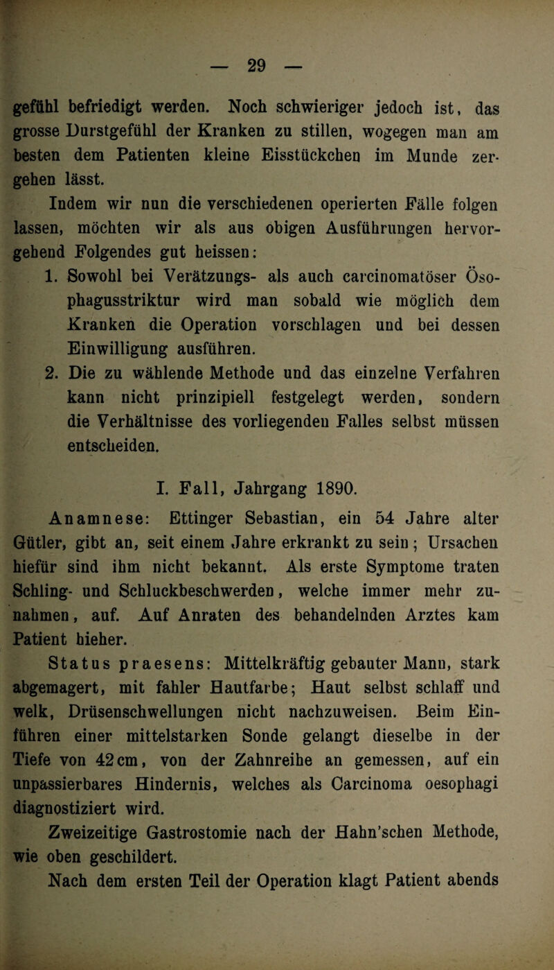 gefühl befriedigt werden. Noch schwieriger jedoch ist, das grosse Durstgefühl der Kranken zu stillen, wogegen man am besten dem Patienten kleine Eisstückchen im Munde zer¬ gehen lässt. Indem wir nun die verschiedenen operierten Fälle folgen lassen, möchten wir als aus obigen Ausführungen hervor¬ gebend Folgendes gut heissen: 1. Sowohl bei Verätzungs- als auch carcinomatöser Öso- phagusstriktur wird man sobald wie möglich dem Kranken die Operation vorschlagen und bei dessen Einwilligung ausführen. 2. Die zu wählende Methode und das einzelne Verfahren kann nicht prinzipiell festgelegt werden, sondern die Verhältnisse des vorliegenden Falles selbst müssen entscheiden. I. Fall, Jahrgang 1890. Anamnese: Ettinger Sebastian, ein 54 Jahre alter Gütler, gibt an, seit einem Jahre erkrankt zu sein ; Ursachen hiefür sind ihm nicht bekannt. Als erste Symptome traten Schling- und Schluckbeschwerden, welche immer mehr Zu¬ nahmen , auf. Auf Anraten des behandelnden Arztes kam Patient hieher. Status praesens: Mittelkräftig gebauter Mann, stark abgemagert, mit fahler Hautfarbe; Haut selbst schlaff und welk, Drüsenschwellungen nicht nachzuweisen. Beim Ein¬ fuhren einer mittelstarken Sonde gelangt dieselbe in der Tiefe von 42cm, von der Zahnreihe an gemessen, auf ein unpassierbares Hindernis, welches als Carcinoma oesophagi diagnostiziert wird. Zweizeitige Gastrostomie nach der Hahn’schen Methode, wie oben geschildert. Nach dem ersten Teil der Operation klagt Patient abends