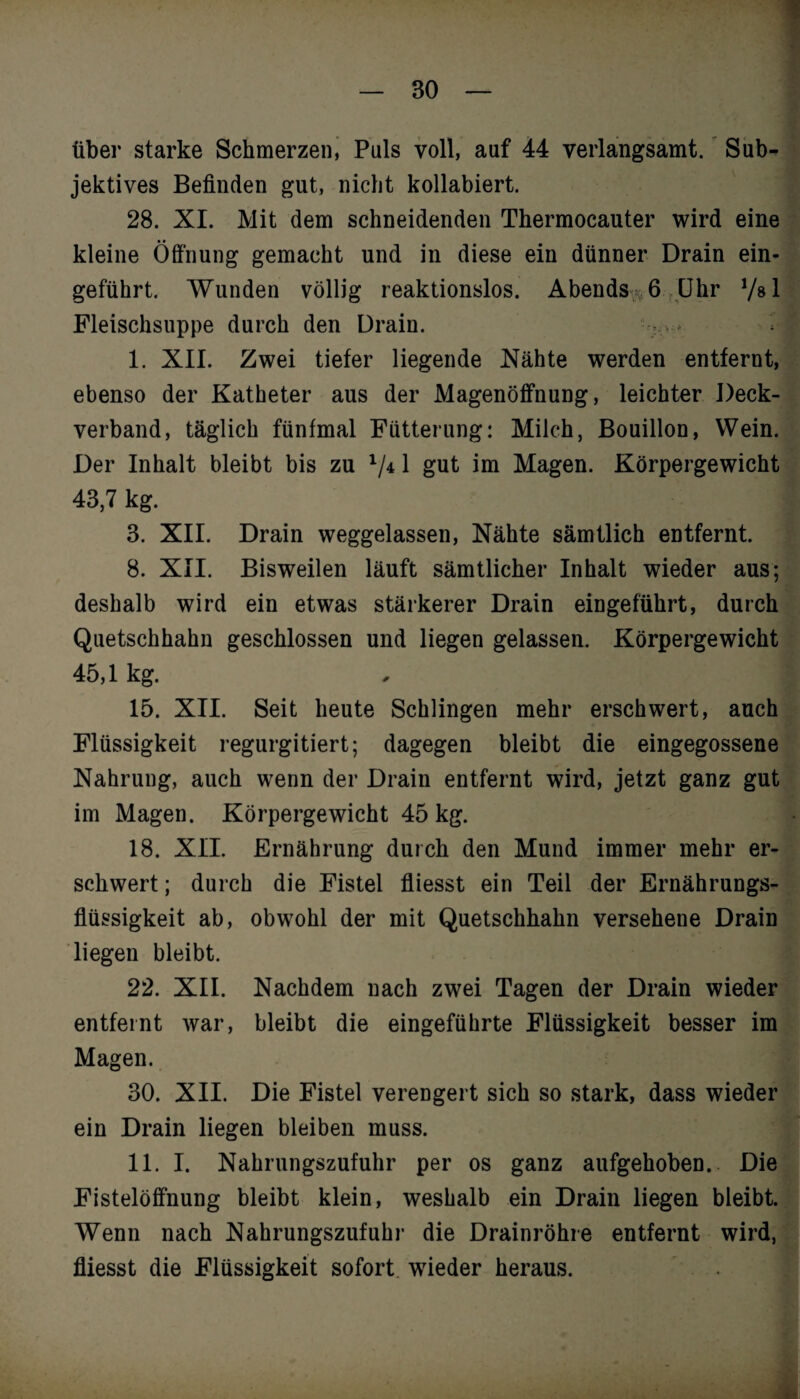 über starke Schmerzen, Puls voll, auf 44 verlangsamt. Sub¬ jektives Befinden gut, nicht kollabiert. 28. XI. Mit dem schneidenden Thermocauter wird eine kleine Öffnung gemacht und in diese ein dünner Drain ein¬ geführt. Wunden völlig reaktionslos. Abends %6 Uhr Vs 1 Fleischsuppe durch den Drain. - . * I. XII. Zwei tiefer liegende Nähte werden entfernt, ebenso der Katheter aus der Magenöffnung, leichter Deck¬ verband, täglich fünfmal Fütterung: Milch, Bouillon, Wein. Der Inhalt bleibt bis zu V*1 gut im Magen. Körpergewicht 43,7 kg. 3. XII. Drain weggelassen, Nähte sämtlich entfernt. 8. XII. Bisweilen läuft sämtlicher Inhalt wieder aus; deshalb wird ein etwas stärkerer Drain eingeführt, durch Quetschhahn geschlossen und liegen gelassen. Körpergewicht 45,1 kg. 15. XII. Seit heute Schlingen mehr erschwert, auch Flüssigkeit regurgitiert; dagegen bleibt die eingegossene Nahrung, auch wenn der Drain entfernt wird, jetzt ganz gut im Magen. Körpergewicht 45 kg. 18. XII. Ernährung durch den Mund immer mehr er¬ schwert ; durch die Fistel fliesst ein Teil der Ernährungs¬ flüssigkeit ab, obwohl der mit Quetschhahn versehene Drain liegen bleibt. 22. XII. Nachdem nach zwei Tagen der Drain wieder entfeint war, bleibt die eingeführte Flüssigkeit besser im Magen. 30. XII. Die Fistel verengert sich so stark, dass wieder ein Drain liegen bleiben muss. II. I. Nahrungszufuhr per os ganz aufgehoben. Die Fistelöffnung bleibt klein, weshalb ein Drain liegen bleibt. Wenn nach Nahrungszufuhr die Drainröhre entfernt wird, fliesst die Flüssigkeit sofort wieder heraus.