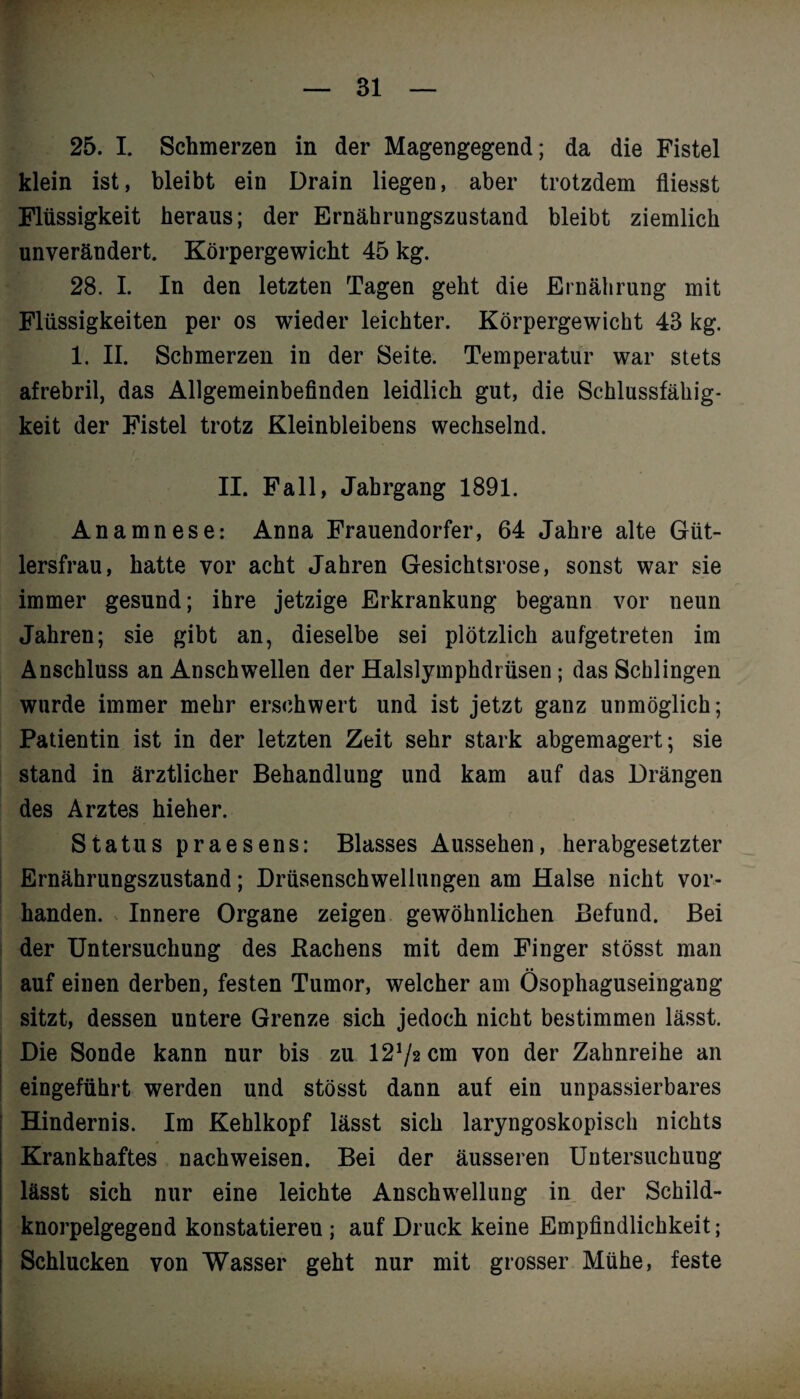 25. I. Schmerzen in der Magengegend; da die Fistel klein ist, bleibt ein Drain liegen, aber trotzdem fliesst Flüssigkeit heraus; der Ernährungszustand bleibt ziemlich unverändert. Körpergewicht 45 kg. 28. I. In den letzten Tagen geht die Ernährung mit Flüssigkeiten per os wieder leichter. Körpergewicht 43 kg. 1. II. Schmerzen in der Seite. Temperatur war stets afrebril, das Allgemeinbefinden leidlich gut, die Schlussfähig¬ keit der Fistel trotz Kleinbleibens wechselnd. II. Fall, Jahrgang 1891. Anamnese: Anna Frauendorfer, 64 Jahre alte Giit- lersfrau, hatte vor acht Jahren Gesichtsrose, sonst war sie immer gesund; ihre jetzige Erkrankung begann vor neun Jahren; sie gibt an, dieselbe sei plötzlich aufgetreten im Anschluss an Anschwellen der Halslymphdrüsen; das Schlingen wurde immer mehr erschwert und ist jetzt ganz unmöglich; Patientin ist in der letzten Zeit sehr stark abgemagert; sie stand in ärztlicher Behandlung und kam auf das Drängen des Arztes hieher. Status praesens: Blasses Aussehen, herabgesetzter Ernährungszustand; Drüsenschwellungen am Halse nicht vor¬ handen. Innere Organe zeigen gewöhnlichen Befund. Bei der Untersuchung des Hachens mit dem Finger stösst man auf einen derben, festen Tumor, welcher am Ösophaguseingang sitzt, dessen untere Grenze sich jedoch nicht bestimmen lässt. Die Sonde kann nur bis zu 1272 cm von der Zahnreihe an eingeführt werden und stösst dann auf ein unpassierbares Hindernis. Im Kehlkopf lässt sich laryngoskopisch nichts Krankhaftes nachweisen. Bei der äusseren Untersuchung lässt sich nur eine leichte Anschwellung in der Schild¬ knorpelgegend konstatieren ; auf Druck keine Empfindlichkeit; Schlucken von Wasser geht nur mit grosser Mühe, feste