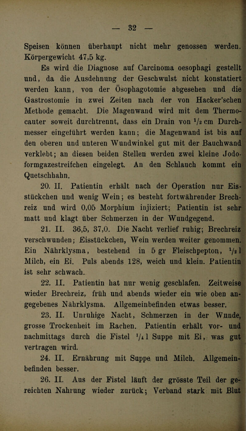 Speisen können überhaupt nicht mehr genossen werden. Körpergewicht 47,5 kg. Es wird die Diagnose auf Carcinoma oesophagi gestellt und, da die Ausdehnung der Geschwulst nicht konstatiert werden kann, von der Ösophagotomie abgesehen und die Gastrostomie in zwei Zeiten nach der von Hacker’schen Methode gemacht. Die Magenwand wird mit dem Thermo- cauter soweit durchtrennt, dass ein Drain von 1/z cm Durch¬ messer eingetührt werden kann; die Magenwand ist bis auf den oberen und unteren Wundwinkel gut mit der Bauchwand verklebt; an diesen beiden Stellen werden zwei kleine Jodo- formgazestreifchen eingelegt. An den Schlauch kommt ein Quetsclihahn. 20. II. Patientin erhält nach der Operation nur Eis¬ stückchen und wenig Wein; es besteht fortwährender Brech¬ reiz und wird 0,05 Morphium injiziert; Patientin ist sehr matt und klagt über Schmerzen in der Wundgegend. 21. II. 36,5, 37,0. Die Nacht verlief ruhig; Brechreiz verschwunden; Eisstückchen, Wein werden weiter genommen. Ein Nährklysma, bestehend in 5 gr Fleischpepton, l/21 Milch, ein Ei. Puls abends 128, weich und klein. Patientin ist sehr schwach. 22. II. Patientin hat nur wenig geschlafen. Zeitweise wieder Brechreiz, früh und abends wieder ein wie oben an¬ gegebenes Nährklysma. Allgemeinbefinden etwas besser. 23. II. Unruhige Nacht, Schmerzen in der Wunde, grosse Trockenheit im Bachen. Patientin erhält vor- und nachmittags durch die Fistel */* 1 Suppe mit Ei, was gut vertragen wird. 24. II. Ernährung mit Suppe und Milch. Allgemein¬ befinden besser. 26. II. Aus der Fistel läuft der grösste Teil der ge¬ reichten Nahrung wieder zurück; Verband stark mit Blut