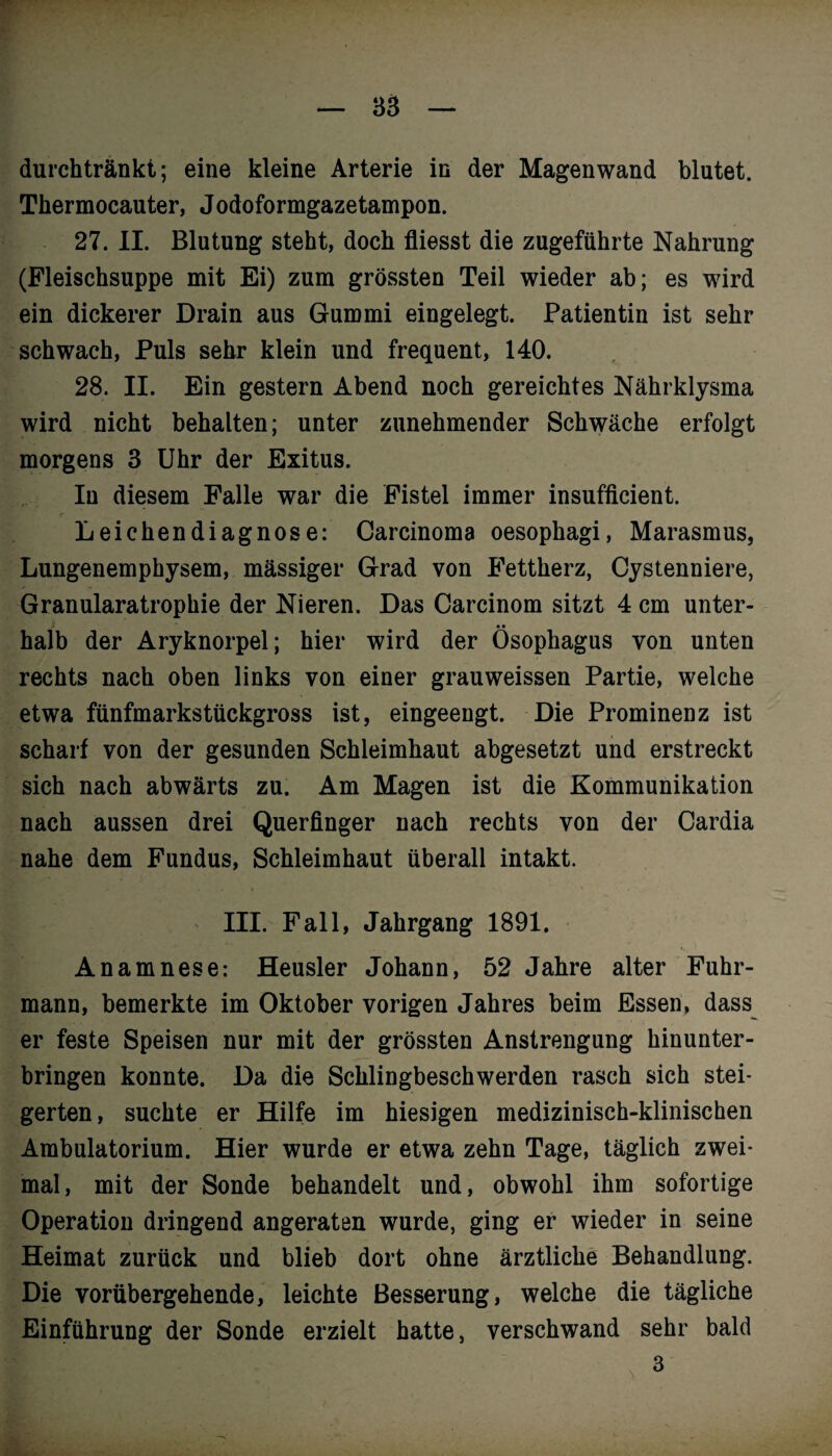 durch tränkt; eine kleine Arterie in der Magenwand blutet. Tkermocauter, Jodoformgazetampon. 27. II. Blutung steht, doch fliesst die zugeführte Nahrung (Fleischsuppe mit Ei) zum grössten Teil wieder ab; es wird ein dickerer Drain aus Gummi eingelegt. Patientin ist sehr schwach, Puls sehr klein und frequent, 140. 28. II. Ein gestern Abend noch gereichtes Nährklysma wird nicht behalten; unter zunehmender Schwäche erfolgt morgens 3 Uhr der Exitus. In diesem Falle war die Fistel immer insufficient. Leichendiagnose: Carcinoma oesophagi, Marasmus, Lungenemphysem, massiger Grad von Fettherz, Cystenniere, Granularatrophie der Nieren. Das Carcinom sitzt 4 cm unter- • • halb der Aryknorpel; hier wird der Ösophagus von unten rechts nach oben links von einer grauweissen Partie, welche etwa fünfmarkstückgross ist, eingeengt. Die Prominenz ist scharf von der gesunden Schleimhaut abgesetzt und erstreckt sich nach abwärts zu. Am Magen ist die Kommunikation nach aussen drei Querfinger nach rechts von der Cardia nahe dem Fundus, Schleimhaut überall intakt. III. Fall, Jahrgang 1891. Anamnese: Heusler Johann, 52 Jahre alter Fuhr¬ mann, bemerkte im Oktober vorigen Jahres beim Essen, dass er feste Speisen nur mit der grössten Anstrengung hinunter¬ bringen konnte. Da die Schlingbeschwerden rasch sich stei¬ gerten, suchte er Hilfe im hiesigen medizinisch-klinischen Ambulatorium. Hier wurde er etwa zehn Tage, täglich zwei¬ mal, mit der Sonde behandelt und, obwohl ihm sofortige Operation dringend angeraten wurde, ging er wieder in seine Heimat zurück und blieb dort ohne ärztliche Behandlung. Die vorübergehende, leichte Besserung, welche die tägliche Einführung der Sonde erzielt hatte, verschwand sehr bald 3