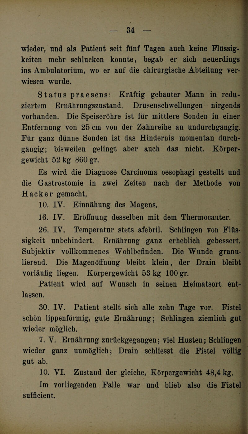 wieder, und als Patient seit fünf Tagen auch keine Flüssig¬ keiten mehr schlucken konnte, begab er sich neuerdings ins Ambulatorium, wo er auf die chirurgische Abteilung ver¬ wiesen wTurde. . Status praesens: Kräftig gebauter Mann in redu¬ ziertem Ernährungszustand. Drüsenschwellungen nirgends vorhanden. Die Speiseröhre ist für mittlere Sonden in einer Entfernung von 25 cm von der Zahnreihe an undurchgängig. Für ganz dünne Sonden ist das Hindernis momentan durch¬ gängig; bisweilen gelingt aber auch das nicht. Körper¬ gewicht 52 kg 860 gr. Es wird die Diagnose Carcinoma oesophagi gestellt und die Gastrostomie in zwei Zeiten nach der Methode von Hacker gemacht. 10. IV. Einnähung des Magens. 16. IV. Eröffnung desselben mit dem Thermocauter. 26. IV. Temperatur stets afebril. Schlingen von Flüs¬ sigkeit unbehindert. Ernährung ganz erheblich gebessert. Subjektiv vollkommenes Wohlbefinden. Die Wunde granu- lierend. Die Magenöffnung bleibt klein, der Drain bleibt vorläufig liegen. Körpergewicht 53 kg 100 gr. Patient wird auf Wunsch in seinen Heimatsort ent¬ lassen. 30. IV. Patient stellt sich alle zehn Tage vor. Fistel schön lippenförmig, gute Ernährung; Schlingen ziemlich gut wieder möglich. 7. V. Ernährung zurückgegangen; viel Husten; Schlingen wieder ganz unmöglich; Drain schliesst die Fistel völlig gut ab. 10. VI. Zustand der gleiche, Körpergewicht 48,4 kg. Im vorliegenden Falle war und blieb also die Fistel sufficient.