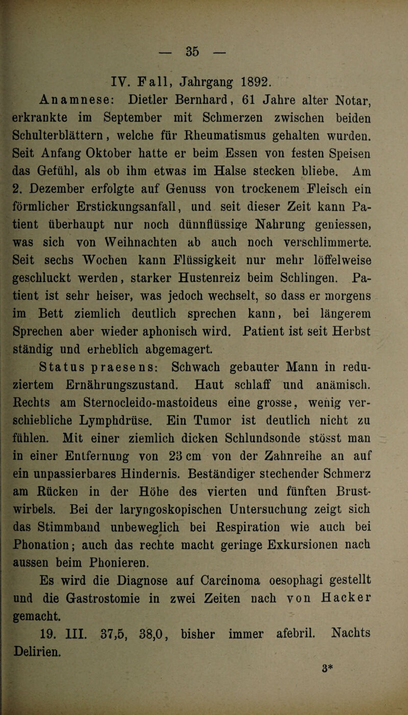 w — 35 — IV. Fall, Jahrgang 1892. Anamnese: Dietler Bernhard, 61 Jahre alter Notar, erkrankte im September mit Schmerzen zwischen beiden Schulterblättern, welche für Rheumatismus gehalten wurden. Seit Anfang Oktober hatte er beim Essen von festen Speisen das Gefühl, als ob ihm etwas im Halse stecken bliebe. Am 2. Dezember erfolgte auf Genuss von trockenem Fleisch ein förmlicher Erstickungsanfall, und seit dieser Zeit kann Pa¬ tient überhaupt nur noch dünnflüssige Nahrung geniessen, was sich von Weihnachten ab auch noch verschlimmerte. Seit sechs Wochen kann Flüssigkeit nur mehr löffelweise geschluckt werden, starker Hustenreiz beim Schlingen. Pa¬ tient ist sehr heiser, was jedoch wechselt, so dass er morgens im Bett ziemlich deutlich sprechen kann, bei längerem Sprechen aber wieder aphonisch wird. Patient ist seit Herbst ständig und erheblich abgemagert. Status praesens: Schwach gebauter Mann in redu¬ ziertem Ernährungszustand. Haut schlaff und anämisch. Rechts am Sternocleido-mastoideus eine grosse, wenig ver¬ schiebliche Lymphdrüse. Ein Tumor ist deutlich nicht zu fühlen. Mit einer ziemlich dicken Schlundsonde stösst man in einer Entfernung von 23 cm von der Zahnreihe an auf ein unpassierbares Hindernis. Beständiger stechender Schmerz am Rücken in der Höhe des vierten und fünften Brust¬ wirbels. Bei der laryngoskopischen Untersuchung zeigt sich das Stimmband unbeweglich bei Respiration wie auch bei Phonation; auch das rechte macht geringe Exkursionen nach aussen beim Phonieren. Es wird die Diagnose auf Carcinoma oesophagi gestellt und die Gastrostomie in zwei Zeiten nach von Hacker gemacht. 19. III. 37,5, 38,0, bisher immer afebril. Nachts Delirien. 3*