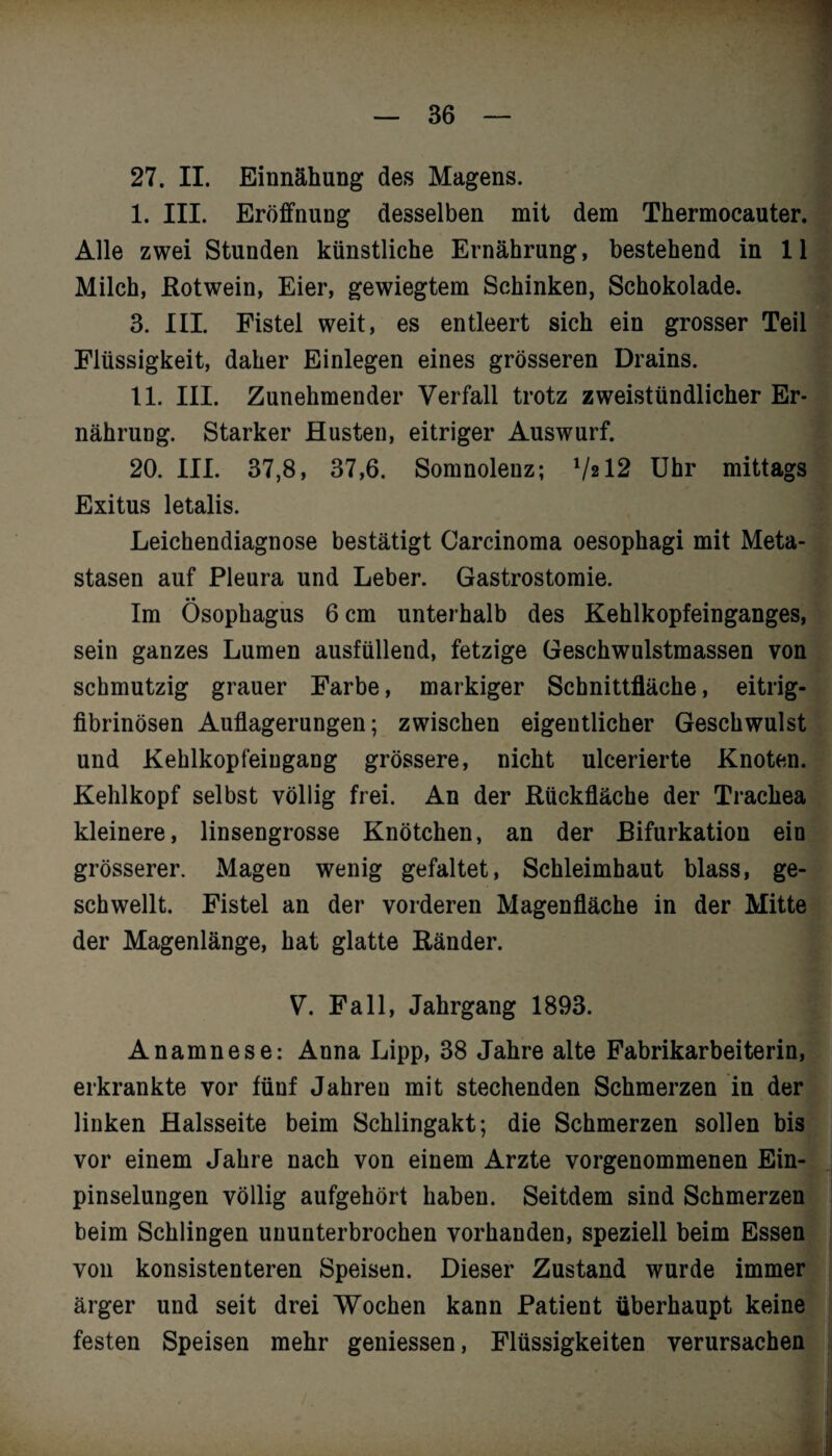 27. II. Einnähung des Magens. I. III. Eröffnung desselben mit dem Thermocauter. Alle zwei Stunden künstliche Ernährung, bestehend in 11 Milch, Rotwein, Eier, gewiegtem Schinken, Schokolade. 3. III. Fistel weit, es entleert sich ein grosser Teil Flüssigkeit, daher Einlegen eines grösseren Drains. II. III. Zunehmender Verfall trotz zweistündlicher Er¬ nährung. Starker Husten, eitriger Auswurf. 20. III. 37,8, 37,6. Somnolenz; 7*12 Uhr mittags Exitus letalis. Leichendiagnose bestätigt Carcinoma oesophagi mit Meta¬ stasen auf Pleura und Leber. Gastrostomie. • • Im Ösophagus 6 cm unterhalb des Kehlkopfeinganges, sein ganzes Lumen ausfüllend, fetzige Geschwulstmassen von schmutzig grauer Farbe, markiger Schnittfläche, eitrig¬ fibrinösen Auflagerungen; zwischen eigentlicher Geschwulst und Kehlkopfeingang grössere, nicht ulcerierte Knoten. Kehlkopf selbst völlig frei. An der Rückfläche der Trachea kleinere, linsengrosse Knötchen, an der Bifurkation ein grösserer. Magen wenig gefaltet, Schleimhaut blass, ge¬ schwellt. Fistel an der vorderen Magenfläche in der Mitte der Magenlänge, hat glatte Ränder. V. Fall, Jahrgang 1893. Anamnese: Anna Lipp, 38 Jahre alte Fabrikarbeiterin, erkrankte vor fünf Jahren mit stechenden Schmerzen in der linken Halsseite beim Schlingakt; die Schmerzen sollen bis vor einem Jahre nach von einem Arzte vorgenommenen Ein¬ pinselungen völlig aufgehört haben. Seitdem sind Schmerzen beim Schlingen ununterbrochen vorhanden, speziell beim Essen von konsistenteren Speisen. Dieser Zustand wurde immer ärger und seit drei Wochen kann Patient überhaupt keine festen Speisen mehr gemessen, Flüssigkeiten verursachen /. I * - v