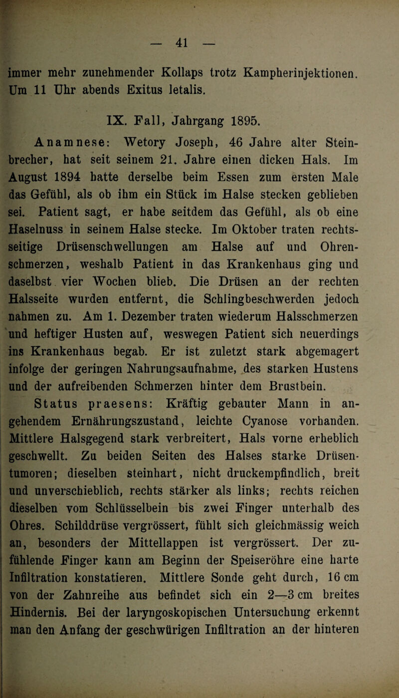 immer mehr zunehmender Kollaps trotz Kampherinjektionen. Um 11 Uhr abends Exitus letalis. IX. Fall, Jahrgang 1895. Anamnese: Wetory Joseph, 46 Jahre alter Stein¬ brecher, hat seit seinem 21. Jahre einen dicken Hals. Im August 1894 hatte derselbe beim Essen zum ersten Male das Gefühl, als ob ihm ein Stück im Halse stecken geblieben sei. Patient sagt, er habe seitdem das Gefühl, als ob eine Haselnuss in seinem Halse stecke. Im Oktober traten rechts¬ seitige Drüsenschwellungen am Halse auf und Ohren¬ schmerzen, weshalb Patient in das Krankenhaus ging und daselbst vier Wochen blieb. Die Drüsen an der rechten Halsseite wurden entfernt, die Schlingbeschwerden jedoch nahmen zu. Am 1. Dezember traten wiederum Halsschmerzen und heftiger Husten auf, weswegen Patient sich neuerdings ins Krankenhaus begab. Er ist zuletzt stark abgemagert infolge der geringen Nahrungsaufnahme, des starken Hustens und der aufreibenden Schmerzen hinter dem Brustbein. Status praesens: Kräftig gebauter Mann in an¬ gehendem Ernährungszustand, leichte Cyanose vorhanden. Mittlere Halsgegend stark verbreitert, Hals vorne erheblich geschwellt. Zu beiden Seiten des Halses starke Drüsen¬ tumoren; dieselben steinhart, nicht druckempfindlich, breit und unverschieblich, rechts stärker als links; rechts reichen dieselben vom Schlüsselbein bis zwei Finger unterhalb des Ohres. Schilddrüse vergrössert, fühlt sich gleichmässig weich an, besonders der Mittellappen ist vergrössert. Der zu¬ fühlende Finger kann am Beginn der Speiseröhre eine harte Infiltration konstatieren. Mittlere Sonde geht durch, 16 cm von der Zahnreihe aus befindet sich ein 2—3 cm breites Hindernis. Bei der laryngoskopischen Untersuchung erkennt man den Anfang der geschwürigen Infiltration an der hinteren