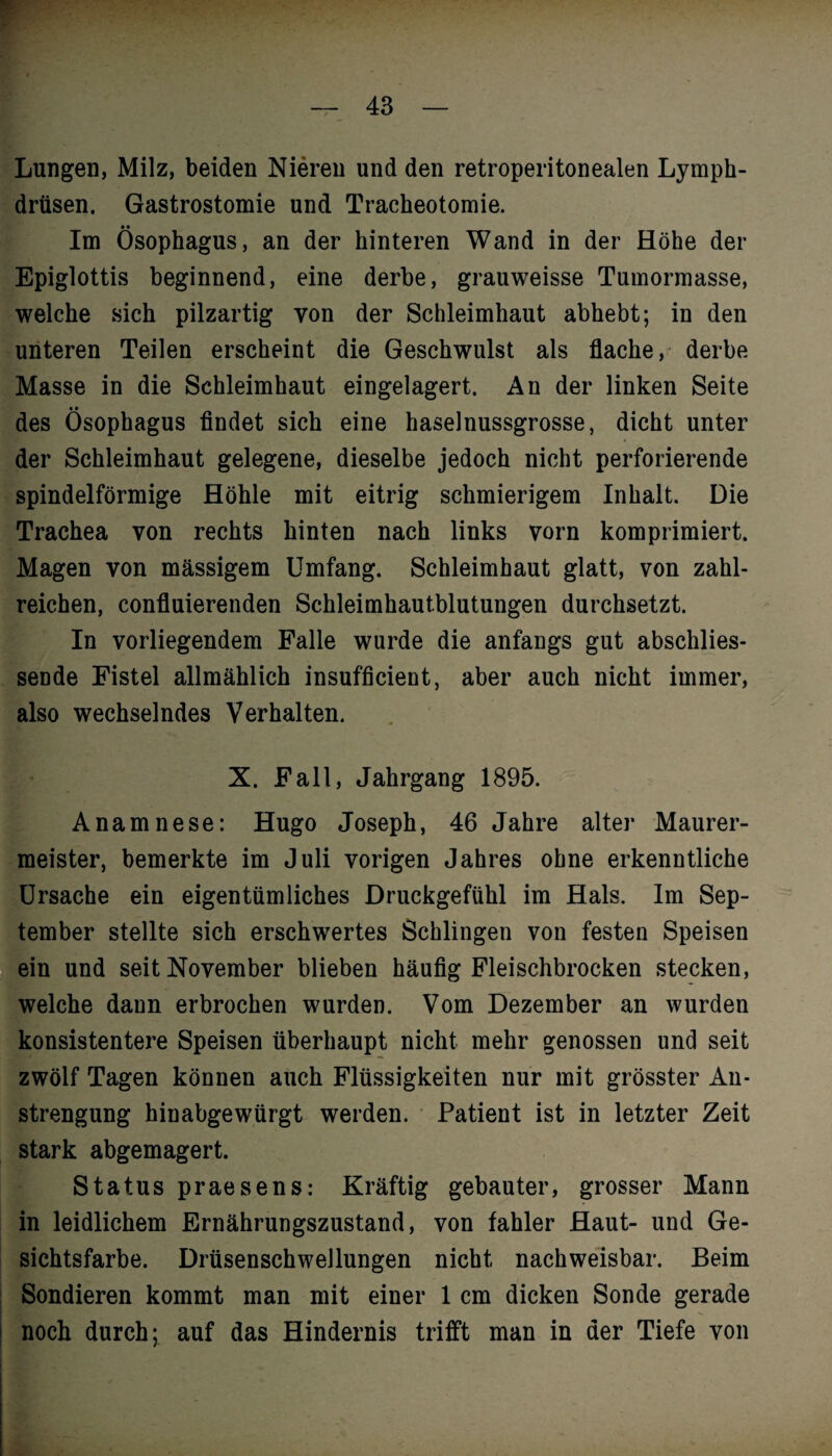 ¥ — 43 — Lungen, Milz, beiden Nieren und den retroperitonealen Lymph- drüsen. Gastrostomie und Tracheotomie. Im Ösophagus, an der hinteren Wand in der Höhe der Epiglottis beginnend, eine derbe, grauweisse Tumormasse, welche sich pilzartig von der Schleimhaut abhebt; in den unteren Teilen erscheint die Geschwulst als flache, derbe Masse in die Schleimhaut eingelagert. An der linken Seite des Ösophagus findet sich eine haselnussgrosse, dicht unter der Schleimhaut gelegene, dieselbe jedoch nicht perforierende spindelförmige Höhle mit eitrig schmierigem Inhalt. Die Trachea von rechts hinten nach links vorn komprimiert. Magen von massigem Umfang. Schleimhaut glatt, von zahl¬ reichen, confluierenden Schleimhautblutungen durchsetzt. In vorliegendem Falle wurde die anfangs gut abschlies¬ sende Fistel allmählich insufficient, aber auch nicht immer, also wechselndes Verhalten. X. Fall, Jahrgang 1895. Anamnese: Hugo Joseph, 46 Jahre alter Maurer¬ meister, bemerkte im Juli vorigen Jahres ohne erkenntliche Ursache ein eigentümliches Druckgefühl im Hals. Im Sep¬ tember stellte sich erschwertes Schlingen von festen Speisen ein und seit November blieben häufig Fleischbrocken stecken, welche dann erbrochen wurden. Vom Dezember an wurden konsistentere Speisen überhaupt nicht mehr genossen und seit zwölf Tagen können auch Flüssigkeiten nur mit grösster An¬ strengung hinabgewürgt werden. Patient ist in letzter Zeit stark abgemagert. Status praesens: Kräftig gebauter, grosser Mann in leidlichem Ernährungszustand, von fahler Haut- und Ge¬ sichtsfarbe. Drüsenschwellungen nicht nachweisbar. Beim Sondieren kommt man mit einer 1 cm dicken Sonde gerade noch durch; auf das Hindernis trifft man in der Tiefe von