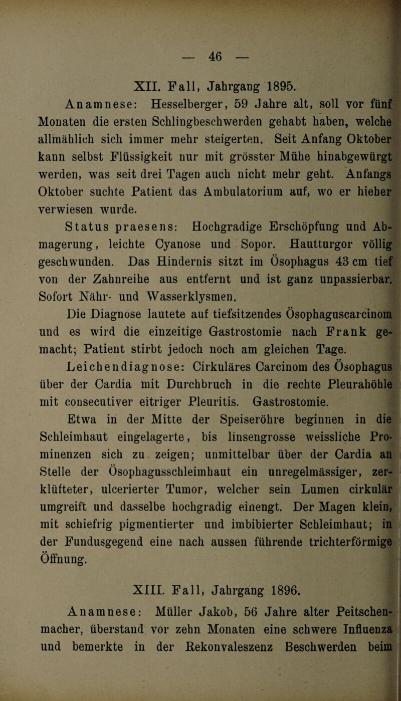 XII. Fall, Jahrgang 1895. Anamnese: Hesselberger, 59 Jahre alt, soll vor fünf Monaten die ersten Schlingbeschwerden gehabt haben, welche allmählich sich immer mehr steigerten. Seit Anfang Oktober kann selbst Flüssigkeit nur mit grösster Mühe hinabgewürgt werden, was seit drei Tagen auch nicht mehr geht. Anfangs Oktober suchte Patient das Ambulatorium auf, wo er hieher verwiesen wurde. Status praesens: Hochgradige Erschöpfung und Ab¬ magerung , leichte Cyanose und Sopor. Hautturgor völlig geschwunden. Das Hindernis sitzt im Ösophagus 43 cm tief von der Zahnreihe aus entfernt und ist ganz unpassierbar. Sofort Nähr- und Wasseiklysmen. Die Diagnose lautete auf tiefsitzendes Ösophaguscarcinom und es wird die eiuzeitige Gastrostomie nach Frank ge¬ macht; Patient stirbt jedoch noch am gleichen Tage. • • Leichendiagnose: Cirkuläres Carcinom des Ösophagus über der Cardia mit Durchbruch in die rechte Pleurahöhle mit consecutiver eitriger Pleuritis. Gastrostomie. Etwa in der Mitte der Speiseröhre beginnen in die Schleimhaut eingelagerte, bis linsengrosse weissliche Pro¬ minenzen sich zu zeigen; unmittelbar über der Cardia an Stelle der Ösophagusschleimhaut ein unregelmässiger, zer¬ klüfteter, ulcerierter Tumor, welcher sein Lumen cirkulär umgreift und dasselbe hochgradig einengt. Der Magen klein, mit schiefrig pigmentierter und imbibierter Schleimhaut; in der Fundusgegend eine nach aussen führende trichterförmige Öffnung. XIII. Fall, Jahrgang 1896. Anamnese: Müller Jakob, 56 Jahre alter Peitschen¬ macher, überstand vor zehn Monaten eine schwere Influenza und bemerkte in der Rekonvaleszenz Beschwerden beim!