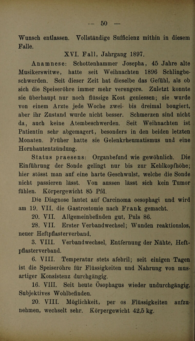 Wunsch entlassen. Vollständige Sufficienz mithin in diesem Falle. XVI. Fall, Jahrgang 1897. Anamnese: Schottenhammer Josepha, 45 Jahre alte Musikerswitwe, hatte seit Weihnachten 1896 Schlingbe¬ schwerden. Seit dieser Zeit hat dieselbe das Gefühl, als ob sich die Speiseröhre immer mehr verengere. Zuletzt konnte sie überhaupt nur noch flüssige Kost gemessen; sie wurde von einem Arzte jede Woche zwei- bis dreimal bougiert, aber ihr Zustand wurde nicht besser. Schmerzen sind nicht da, auch keine Atembeschwerden. Seit Weihnachten ist Patientin sehr abgemagert, besonders in den beiden letzten Monaten. Früher hatte sie Gelenkrheumatismus und eine Hornhautentzündung. Status praesens: Organbefand wie gewöhnlich. Die Einführung der Sonde gelingt nur bis zur Kehlkopfhöhe; hier stösst man auf eine harte Geschwulst, welche die Sonde nicht passieren lässt. Von aussen lässt sich kein Tumor fühlen. Körpergewicht 85 Pfd. Die Diagnose lautet auf Carcinoma oesophagi und wird am 19. VII. die Gastrostomie nach Frank gemacht. 20. VII. Allgemeinbefinden gut, Puls 86. 28. VII. Erster Verbandwechsel; Wunden reaktionslos, neuer Heftpflasterverband. 3. VIII. Verbandwechsel, Entfernung der Nähte, Heft¬ pflasterverband. 6. VIII. Temperatur stets afebril; seit einigen Tagen ist die Speiseröhre für Flüssigkeiten und Nahrung von mus¬ artiger Konsistenz durchgängig. 16. VIII. Seit heute Ösophagus wieder undurchgängig. Subjektives Wohlbefinden. 20. VIII. Möglichkeit, per os Flüssigkeiten aufzu¬ nehmen, wechselt sehr. Körpergewicht 42,5 kg.